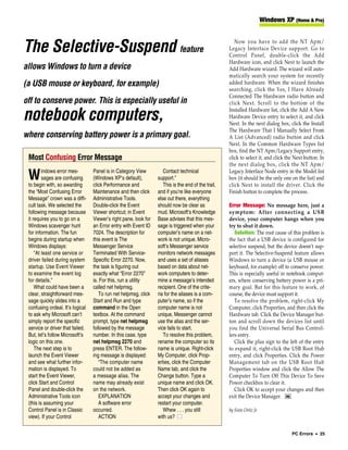 Windows XP (Home & Pro)



The Selective-Suspend feature                                                                           Now you have to add the NT Apm/
                                                                                                     Legacy Interface Device support. Go to
                                                                                                     Control Panel, double-click the Add
                                                                                                     Hardware icon, and click Next to launch the
allows Windows to turn a device                                                                      Add Hardware wizard. The wizard will auto-
                                                                                                     matically search your system for recently
(a USB mouse or keyboard, for example)                                                               added hardware. When the wizard finishes
                                                                                                     searching, click the Yes, I Have Already
                                                                                                     Connected The Hardware radio button and
off to conserve power. This is especially useful in                                                  click Next. Scroll to the bottom of the

notebook computers,                                                                                  Installed Hardware list, click the Add A New
                                                                                                     Hardware Device entry to select it, and click
                                                                                                     Next. In the next dialog box, click the Install
                                                                                                     The Hardware That I Manually Select From
where conserving battery power is a primary goal.                                                    A List (Advanced) radio button and click
                                                                                                     Next. In the Common Hardware Types list
                                                                                                     box, find the NT Apm/Legacy Support entry,
 Most Confusing Error Message                                                                        click to select it, and click the Next button. In
                                                                                                     the next dialog box, click the NT Apm/
         indows error mes-        Panel is in Category View          Contact technical               Legacy Interface Node entry in the Model list
 W       sages are confusing
 to begin with, so awarding
                                  (Windows XP’s default),
                                  click Performance and
                                                                  support.”
                                                                     This is the end of the trail,
                                                                                                     box (it should be the only one on the list) and
                                                                                                     click Next to install the driver. Click the
 the “Most Confusing Error        Maintenance and then click      and if you’re like everyone        Finish button to complete the process.
 Message” crown was a diffi-      Administrative Tools.           else out there, everything
 cult task. We selected the       Double-click the Event          should now be clear as             Error Message: No message here, just a
 following message because        Viewer shortcut; in Event       mud. Microsoft’s Knowledge         symptom: After connecting a USB
 it requires you to go on a       Viewer’s right pane, look for   Base advises that this mes-        device, your computer hangs when you
 Windows scavenger hunt           an Error entry with Event ID    sage is triggered when your        try to shut it down.
 for information. The fun         7024. The description for       computer’s name on a net-             Solution: The root cause of this problem is
 begins during startup when       this event is The               work is not unique. Micro-         the fact that a USB device is configured for
 Windows displays:                Messenger Service               soft’s Messenger service           selective suspend, but the device doesn’t sup-
     “At least one service or     Terminated With Service-        monitors network messages          port it. The Selective-Suspend feature allows
 driver failed during system      Specific Error 2270. Now,       and uses a set of aliases          Windows to turn a device (a USB mouse or
 startup. Use Event Viewer        the task is figuring out        based on data about net-           keyboard, for example) off to conserve power.
 to examine the event log         exactly what “Error 2270”       work computers to deter-           This is especially useful in notebook comput-
 for details.”                    is. For this, run a utility     mine a message’s intended          ers, where conserving battery power is a pri-
     What could have been a       called net helpmsg.             recipient. One of the crite-       mary goal. But for this feature to work, of
 clear, straightforward mes-         To run net helpmsg, click    ria for the aliases is a com-      course, the device must support it.
 sage quickly slides into a       Start and Run and type          puter’s name, so if the               To resolve the problem, right-click My
 confusing ordeal. It’s logical   command in the Open             computer name is not               Computer, click Properties, and then click the
 to ask why Microsoft can’t       textbox. At the command         unique, Messenger cannot           Hardware tab. Click the Device Manager but-
 simply report the specific       prompt, type net helpmsg        use the alias and the ser-         ton and scroll down the devices list until
 service or driver that failed.   followed by the message         vice fails to start.               you find the Universal Serial Bus Control-
 But, let’s follow Microsoft’s    number. In this case, type         To resolve this problem,        lers entry.
 logic on this one.               net helpmsg 2270 and            rename the computer so its            Click the plus sign to the left of the entry
     The next step is to          press ENTER. The follow-        name is unique. Right-click        to expand it, right-click the USB Root Hub
 launch the Event Viewer          ing message is displayed:       My Computer, click Prop-           entry, and click Properties. Click the Power
 and see what further infor-         “The computer name           erties, click the Computer         Management tab on the USB Root Hub
 mation is displayed. To          could not be added as           Name tab, and click the            Properties window and click the Allow The
 start the Event Viewer,          a message alias. The            Change button. Type a              Computer To Turn Off This Device To Save
 click Start and Control          name may already exist          unique name and click OK.          Power checkbox to clear it.
 Panel and double-click the       on the network.                 Then click OK again to                Click OK to accept your changes and then
 Administrative Tools icon           EXPLANATION                  accept your changes and            exit the Device Manager. RS
 (this is assuming your              A software error             restart your computer.
 Control Panel is in Classic      occurred.                          Whew . . . you still            by Sixto Ortiz Jr.
 view). If your Control              ACTION                       with us? ■

                                                                                                                                     PC Errors • 25
 