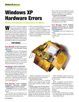 Windows XP (Home & Pro)



                                                                                                           the list. If that fixes the problem, get in touch

Windows XP                                                                                                 with the manufacturer of the component or
                                                                                                           check for an updated driver on their Web site.
                                                                                                           • Upgrade Your System BIOS


Hardware Errors                                                                                               Check with the manufacturer of your com-
                                                                                                           puter or the manufacturer of your computer’s
                                                                                                           motherboard for availability and procedures
                                                                                                           for updating the system’s BIOS.
Keep Windows & Devices In Sync
                                                                                                           Error Message: “STOP: C0000221
            indows XP is much more competent           • There is insufficient disk space on the drive     Unknown Hard Error” or “STOP:

W           than previous versions of Windows
            at dealing with the wide variety of
hardware devices it needs to communicate with.
                                                         on which you installed Windows.
                                                       • There is an outdated or incompatible third-
                                                         party driver (or drivers) installed on your
                                                                                                           C0000221 STATUS_IMAGE_CHECK-
                                                                                                           SUM_MISMATCH”
                                                                                                              Translation: These error messages are all
Even so, there are times when XP hits a stum-            computer—a faulty video driver, for example.      related.
bling block and calls for help by issuing one of its   • There are system BIOS (Basic Input/Output            STOP: C0000221 unknown hard error
cryptic error messages. Understanding the error          System) incompatibilities.                        PathFile_name
message and determining which device is caus-                                                                 -or-
ing the problem is easier than ever, but resolving
the problem can still be a very complex process.

               STOP ERRORS

Error Message: WinXP Generates a
“STOP: 0xA0” Error Message During
Hibernation
   Translation: If you have an IDE (Integrated
Drive Electronics) hard drive, it may time out
during the hibernation process. This is because
the ATAPI driver does not wait long enough for
the primary drive to become available.
   Solution: This is resolved in the latest
service pack for WinXP. Go to www.windows
update.com and download any service packs
that are not installed on your computer.

Error Message: “STOP: XxXXXXXXD1”
   Translation: When you shut down your
computer that has one or more USB (Universal
Serial Bus) devices attached to it, you may
receive this error message. This problem occurs
because of bugs in the USB driver software.
   Solution: This problem has been resolved in            Solution: Depending on which of the con-            STOP: 0xC0000221 unknown hard error
Service Pack 1. Download and install all avail-        ditions exists, use one of these procedures.        C:WinntSystem32Ntdll.dll (or another spe-
able service packs for WinXP, available at             • Free Up Hard Drive Space                          cific file or driver)
www.windowsupdate.com.                                    Make sure the drive you are installing              -or-
                                                       Windows on has enough free space. You may              STOP: 0xC0000221 STATUS_IMAGE_
Error Message: “STOP: 0x0000001E                       need to delete some files or install to a differ-   CHECKSUM_MISMATCH PathFile_name
(0x80000003, 0xBFC0304, 0x0000000,                     ent drive.                                             You will see one of these if the file named in
0x0000001) [bugcheck code] ([1] [2] [3] [4]”           • Disable or Remove the Third-Party Driver          the error message is corrupted. Windows
   Translation: When you run WinXP Setup,                 If the STOP 0x1E error message lists a driver    always checks a series of files on startup,
you may receive an error message similar to            by name, disable or remove it by clicking Start,    including:
this one.                                              My Computer, and then Control Panel. Then           • All driver files.
   This can show up if you restart your com-           double-click System, Hardware, and Device           • All DLLs (dynamic-link libraries), including
puter during or after the Windows Setup                Manager. From the list, find the item “DVD/CD-         User, GDI (Graphics Device Interface), Shell,
process, if any of these conditions exist:             ROM drive and click the plus sign (+) to expand        Kernel, Ntdll, Crtdll, etc.
26 • PC Errors
 