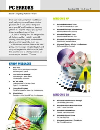 PC ERRORS                                                                       June/July 2004 - Vol. 8, Issue 3

Smart Computing Reference Series


In an ideal world, computers would never                 WINDOWS XP
crash and programs would never run into
problems. Or at least, if those things did               12   Windows XP Installation Errors
                                                              Don’t Get Stopped Before You Start
occur, your PC would notify you about any
glitches in a way that let you quickly patch             18   Windows XP Startup & Shutdown Errors
                                                              Keep Windows Running Smoothly
things up and continue working.
  Uh, time to wake up. PCs run into problems             26   Windows XP Hardware Errors
                                                              Keep Windows & Devices In Sync
all the time, and they typically respond by
sending you a message that is either indeci-             34   Windows XP Software-Related Errors
                                                              Keep Working Despite Problems
pherable or too vague to be of any use.
  In this issue we translate those arcane com-           42   Windows XP Network & Online Error Messages
                                                              Get Connected & Stay Connected
puting error messages into plain English, and
we point out potential solutions to the prob-
lem. Use this issue as a handy reference for
whenever you encounter PC errors.




ERROR MESSAGES
4    Error Terror
     Your PC’s Scary Messages Can Help You
     Resolve System Conflicts

6    Don’t Shoot The Messenger
     Error Messages Contain Helpful
     Troubleshooting Information

7    Big, Bad & Blue
     Understand One Of The Most-Feared
     Types Of Error Messages

8    Coping With PC Anxiety
     Tips & Techniques For Stress-Free Troubleshooting

10   A Helpful Hand
     Debuggers Let You Record & Track Error Messages     WINDOWS 98
                                                         48   Windows 98 Installation Error Messages
                                                              Get Windows Up & Running

                                                         54   Windows 98 Startup & Shutdown Errors
                                                              Enter & Exit On Your Terms

                                                         60   Windows 98 Hardware Errors
                                                              Decipher The Undecipherable

                                                         66   Windows 98 Software Errors
                                                              Don’t Get Shut Down

                                                         72   Windows 98 Networking & Online Errors
                                                              Stay Online & Productive
 