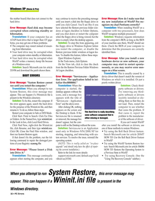 Windows XP (Home & Pro)


the mother board) that does not connect to the       may continue to receive the preceding message        Error Message: How do I make sure that
hard drive.                                          until you insert a disk into the floppy drive or     my new installation of WinXP Pro rec-
                                                     until you click Cancel. You’ll see this if you       ognizes my dual Pentiums correctly?
Error Message: Hard disk may become                  have selected the Restore previous folder win-          Translation: When installing WinXP on a
corrupted when entering standby or                   dows at logon checkbox in Folder Options,            computer with two processors, how does
hibernation.                                         and you shut down or restart the computer            WinXP recognize multiple processors?
  Translation: If your computer has an               when the floppy drive is being viewed, but the          Solution: Windows requests information
ATAPI hard drive that is larger than 137 giga-       drive is empty when the desktop appears.             from the computer’s BIOS; as long as the BIOS
bytes, you may get one of these problems.               Solution: To stop this from appearing, exit       of your machine sees them, WinXP should see
• The computer may restart instead of resum-         the floppy drive in Windows Explorer before          them. Check the BIOS of your computer to
  ing from hibernation.                              you restart the computer, or disable the             determine that the processors are correctly
• Your hard drive may be corrupted when              Restore previous folder windows at logon fea-        identified there.
  your computer enters standby or hibernation.       ture. To disable this feature, follow these steps:
• Your hard drive may be corrupted when                 Open Windows Explorer.                           Error Message: After you install a new
  WinXP writes a memory dump file because               In the Tools menu, click Options.                hardware device or new software, your
  of a Windows error.                                   On the View tab, click to clear the check        computer may start to restart sponta-
  Solution: Search Microsoft.com for article         from the the Restore Previous Folder Windows        neously, or you may receive error mes-
331958 and download the patch shown there.           At Logon checkbox.                                  sages on a blue screen.
                                                                                                            Translation: This is usually caused by a
              BOOT ERRORS                            Error Message: “Services.exe - Applica- device driver that doesn’t match the version of
                                                     tion Error. The application failed to ini- Windows on which it is installed. Or just a
Error Message: “System Restore cannot                tialize (0xc0000006).”                              poorly written driver.
run until you restart the computer.”                    Translation: When the                                                  Solution: Check third-
   Translation: When you attempt to run              computer is started, the                                               party software or drivers.
System Restore, this error message may               desktop appears without the                                            Try removing any third-
appear. This can happen if a Wininit.ini file is     icons, and a message box                                               party software or drivers
present in the Windows directory.                    appears with the title of                                              recently installed or dis-
   Solution: To fix this, restart the computer. If   “Services.exe - Application                                            abling them so that they do
the error appears again, search the hard drive       Error” and the above error.                                            not load. Then, restart the
for the presence of the Wininit.ini file, and then      After clicking OK, nothing                                          computer to see whether
rename it. To do so, follow these steps:             appears on the screen and                                              that cures the problem. If
   Restart your computer in Safe or DOS Mode.        the Desktop is blank. If the This Hard Error is really describing      that cures it, report the
   Click Start. Point to Search. Click For Files     Services.exe file is renamed some software component that is           problem to the manufactur-
or Folders. In the Named box, type wininit.ini.      or removed, the message box either missing or damaged.                 er of the software of driver.
In the Look in box, click Local Hard Drives.         doesn’t appear, but the com-                                              If you can’t restart WinXP
   Click Find Now, right-click the Wininit.ini       puter is still on the Desktop without the icons.    after you install the software or drivers, use
file, click Rename, and then type wininit.xxx.          Solution: Services.exe is an Application one of these methods to restore Windows:
Click OK. Close the Find Files window, and           used only in Windows NT4/2000/XP for • Try using the Roll Back Driver feature.
then run System Restore again.                       starting, stopping, and interacting with sys-          Search Microsoft.com for article 283657
   If that doesn’t fix the problem, run the fol-     tem services. To resolve the issue, reinstall the      HOW TO: Use the Roll Back Driver Feature
lowing command to repair the damaged por-            operating system.                                      in WinXP
tions of your Registry: scanreg /fix                    (NOTE: This is really called an “in-place • Try using the WinXP System Restore fea-
                                                     upgrade” and should only have the effect of repair-    ture. Search Microsoft.com for article 306084
Error Message: “Please Insert a Disk                 ing the current installation.)                         HOW TO: Restore the Operating System to
into Drive A:”                                          Refer to the link for more details:                 a Previous State in WinXP.
  Translation: This message continually                 support.microsoft.com/default.aspx?scid • Try using Recovery Console. (See the
appears when starting the computer, and you          =kb;en-us;315341                                       “Using The Recovery Console” sidebar.)




When you attempt to run  System Restore, this error message may
appear. This can happen if a Wininit.ini file is present in the
Windows directory.
32 • PC Errors
 