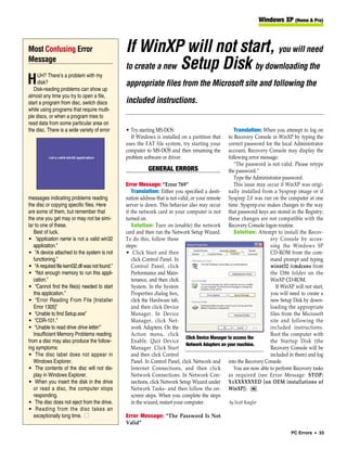 Windows XP (Home & Pro)



Most Confusing Error                             If WinXP will not start, you will need
                                                 to create a new Setup Disk by downloading the
Message
     UH? There’s a problem with my
H    disk?
   Disk-reading problems can show up
                                                 appropriate files from the Microsoft site and following the
almost any time you try to open a file,
start a program from disc, switch discs          included instructions.
while using programs that require multi-
ple discs, or when a program tries to
read data from some particular area on
the disc. There is a wide variety of error       • Try starting MS-DOS:                                  Translation: When you attempt to log on
                                                   If Windows is installed on a partition that        to Recovery Console in WinXP by typing the
                                                 uses the FAT file system, try starting your          correct password for the local Administrator
                                                 computer to MS-DOS and then renaming the             account, Recovery Console may display the
                                                 problem software or driver.                          following error message:
                                                                                                         “The password is not valid. Please retype
                                                             GENERAL ERRORS                           the password.”
                                                                                                         Type the Administrator password:
                                                 Error Message: “Error 769”                              This issue may occur if WinXP was origi-
                                                    Translation: Either you specified a desti- nally installed from a Sysprep image or if
messages indicating problems reading             nation address that is not valid, or your remote Sysprep 2.0 was run on the computer at one
the disc or copying specific files. Here         server is down. This behavior also may occur time. Sysprep.exe makes changes to the way
are some of them, but remember that              if the network card in your computer is not that password keys are stored in the Registry;
the one you get may or may not be simi-          turned on.                                           these changes are not compatible with the
lar to one of these.                                Solution: Turn on (enable) the network Recovery Console logon routine.
   Best of luck.                                 card and then run the Network Setup Wizard.             Solution: Attempt to install the Recov-
• “application name is not a valid win32         To do this, follow these                                                 ery Console by acces-
   application.”                                 steps:                                                                   sing the Windows SP
• “A device attached to the system is not        • Click Start and then                                                   CD-ROM from the com-
   functioning.”                                    click Control Panel. In                                               mand prompt and typing
• “A required file kernl32.dll was not found.”      Control Panel, click                                                  winnt32 /cmdcons from
• “Not enough memory to run this appli-             Performance and Main-                                                 the I386 folder on the
   cation.”                                         tenance, and then click                                               WinXP CD-ROM.
• “Cannot find the file(s) needed to start          System. In the System                                                    If WinXP will not start,
   this application.”                               Properties dialog box,                                                you will need to create a
• “Error Reading From File [Installer               click the Hardware tab,                                               new Setup Disk by down-
   Error 1305]”                                     and then click Device                                                 loading the appropriate
• “Unable to find Setup.exe”                        Manager. In Device                                                    files from the Microsoft
• “CDR-101.”                                        Manager, click Net-                                                   site and following the
• “Unable to read drive drive letter:”              work Adapters. On the                                                 included instructions.
   Insufficient Memory Problems reading             Action menu, click                                                    Boot the computer with
                                                                                 Click Device Manager to access the
from a disc may also produce the follow-            Enable. Quit Device                                                   the Startup Disk (the
                                                                                 Network Adapters on your machine.
ing symptoms:                                       Manager. Click Start                                                  Recovery Console will be
• The disc label does not appear in                 and then click Control                                                included in them) and log
   Windows Explorer.                                Panel. In Control Panel, click Network and into the Recovery Console.
• The contents of the disc will not dis-            Internet Connections, and then click                 You are now able to perform Recovery tasks
   play in Windows Explorer.                        Network Connections. In Network Con- as required (see Error Message: STOP:
• When you insert the disk in the drive             nections, click Network Setup Wizard under XxXXXXXXED [on OEM installations of
   or read a disc, the computer stops               Network Tasks- and then follow the on- WinXP]). RS
   responding.                                      screen steps. When you complete the steps
• The disc does not eject from the drive.           in the wizard, restart your computer.              by Scott Koegler
• Reading from the disc takes an
   exceptionally long time. ■                    Error Message: “The Password Is Not
                                                 Valid”
                                                                                                                                    PC Errors • 33
 