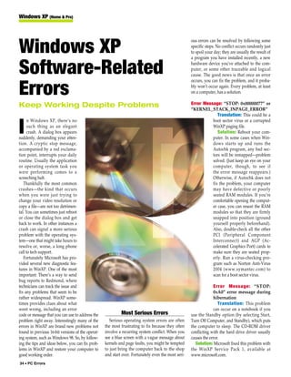 Windows XP (Home & Pro)



                                                                                                     ous errors can be resolved by following some

Windows XP                                                                                           specific steps. No conflict occurs randomly just
                                                                                                     to spoil your day; they are usually the result of
                                                                                                     a program you have installed recently, a new


Software-Related                                                                                     hardware device you’ve attached to the com-
                                                                                                     puter, or some other traceable and logical
                                                                                                     cause. The good news is that once an error
                                                                                                     occurs, you can fix the problem, and it proba-

Errors                                                                                               bly won’t occur again. Every problem, at least
                                                                                                     on a computer, has a solution.

Keep Working Despite Problems                                                                        Error Message: “STOP: 0x00000077” or
                                                                                                     “KERNEL_STACK_INPAGE_ERROR”
                                                                                                                  Translation: This could be a
      n Windows XP, there’s no                                                                                 boot sector virus or a corrupted

I     such thing as an elegant
      crash. A dialog box appears
suddenly, demanding your atten-
                                                                                                               WinXP paging file.
                                                                                                                  Solution: Reboot your com-
                                                                                                               puter. In some cases when Win-
tion. A cryptic stop message,                                                                                  dows starts up and runs the
accompanied by a red exclama-                                                                                  Autochk program, any bad sec-
tion point, interrupts your daily                                                                              tors will be remapped—problem
routine. Usually the application                                                                               solved. (Just keep an eye on your
or operating system task you                                                                                   computer, though, to see if
were performing comes to a                                                                                     the error message reappears.)
screeching halt.                                                                                               Otherwise, if Autochk does not
   Thankfully the most common                                                                                  fix the problem, your computer
crashes—the kind that occurs                                                                                   may have defective or poorly
when you were just trying to                                                                                   seated RAM modules. If you’re
change your video resolution or                                                                                comfortable opening the comput-
copy a file—are not too detrimen-                                                                              er case, you can reseat the RAM
tal. You can sometimes just reboot                                                                             modules so that they are firmly
or close the dialog box and get                                                                                snapped into position (ground
back to work. In other instances a                                                                             yourself properly beforehand).
crash can signal a more serious                                                                                Also, double-check all the other
problem with the operating sys-                                                                                PCI (Peripheral Component
tem—one that might take hours to                                                                               Interconnect) and AGP (Ac-
resolve or, worse, a long phone                                                                                celerated Graphics Port) cards to
call to tech support.                                                                                          make sure they are seated prop-
   Fortunately Microsoft has pro-                                                                              erly. Run a virus-checking pro-
vided several new diagnostic fea-                                                                              gram such as Norton Anti-Virus
tures in WinXP. One of the most                                                                                2004 (www.symantec.com) to
important: There’s a way to send                                                                               scan for a boot sector virus.
bug reports to Redmond, where
technicians can track the issue and                                                                               Error Message: “STOP:
fix any problems that seem to be                                                                                  0xA0” error message during
rather widespread. WinXP some-                                                                                    hibernation
times provides clues about what                                                                                      Translation: This problem
went wrong, including an error                                                                                    can occur on a notebook if you
code or message that you can use to address the             Most Serious Errors                      use the Standby option (by selecting Start,
problem right away. Interestingly many of the         Serious operating system errors are often      Turn Off Computer, and Standby), which puts
errors in WinXP are brand new problems not         the most frustrating to fix because they often    the computer to sleep. The CD-ROM driver
found in previous 16-bit versions of the operat-   involve a recurring system conflict. When you     conflicting with the hard drive driver usually
ing system, such as Windows 98. So, by follow-     see a blue screen with a vague message about      causes the error.
ing the tips and ideas below, you can fix prob-    kernels and page faults, you might be tempted       Solution: Microsoft fixed this problem with
lems in WinXP and restore your computer to         to just bring the computer back to the shop       the WinXP Service Pack 1, available at
good working order.                                and start over. Fortunately even the most seri-   www.microsoft.com.
34 • PC Errors
 