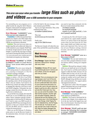 Windows XP (Home & Pro)



This error can occur when you transfer                             large files such as photo
and videos over a USB connection to your computer.
Try uninstalling any new programs you’ve             of the file listed in the error message. (After     you need to type these commands into the
added recently (by using the Add Or Remove           each command, press ENTER.)                         Recovery Console instead and then reboot:
Programs control panel) and unplug any hard-            Type in your login information. Then, at the       cd windowssystem32
ware devices. Reboot your computer.                  command prompt, type:                                 ren user32.dll user32.bak
                                                        cd windowssystem32drivers                        expand cd-rom:i386user32.dl_ c:win
Error Message: “0x000000D1” error                                                                        dowssystem32user32.dll
when you turn your computer off                        Then, type:
   Translation: A USB (Universal Serial Bus)-          ren drivername.sys drivername.bak                    If replacing the files still doesn’t work,
related error related to the OHCI (Open Host                                                             you’ll need to do a repair install of WinXP,
Controller Interface) driver, which controls           Finally, type:                                    which is an option listed at the Welcome
USB file size and memory allocations.                  copy cd-rom:i386 drivername                      screen when you boot from the CD. Note
   Solution: This error can occur when you                                                               that a repair install won’t delete your docu-
transfer large files such as photo and videos over     The Recovery Console will reboot the com-         ments and important files, but you will
a USB connection to your computer. WinXP does        puter. If the user32.dll file caused the problem,   lose all your Windows settings, Internet
not allocate enough resources for the large file                                                         favorites, and other operating-system-re-
transfers. To prevent this error from occurring,                                                         lated files.
you’ll need to download the WinXP Service Pack         Most Annoying
1 at www.microsoft.com/windowsxp/pro                                                                     Error Message: “0x0000008E” error on a
/downloads/servicepacks/sp1/default.asp                Error Message                                     blue screen in WinXP
                                                                                                            Translation: This rare (and random) error
Error Message: “0xc000026C” or “STOP:                  Error Message: “System Has Recov-                 can occur when a program references an incor-
0xc0000221 Unable to Load Device                       ered from a Serious Error” message                rect memory address, causing your computer
Driver” error occurs when you start                    after every restart                               to crash.
WinXP                                                                                                       Solution: Microsoft has released a hotfix,
   Translation: This error occurs during the           Translation: Windows XP error report-             which you can install and run to fix the prob-
WinXP startup process if a critical system dri-        ing sometimes gets stuck in memory and            lem. You’ll need to call Microsoft technical
ver is missing or damaged or if the file               won’t refresh, so the error will appear           support to obtain the hotfix, however. It’s not
User32.dll is missing or damaged.                      each time you restart.                            available online (at least, not yet). If you only
   Solution: WinXP is not too forgiving if you                                                           see the error occasionally, you might consider
happen to delete a .SYS file in your WIN-              Solution: This is an annoying error mes-          waiting for another service pack release for
DOWSSystem directory. One missing file and            sage because, even if you fix the prob-           WinXP, although living with the error is prob-
the operating system will fail during startup.         lem, WinXP will still prompt you to send          ably counter-productive. For support options
There’s only one solution: You’ll need to run          the error to Microsoft after every reboot.        visit support.microsoft.com.
the Recovery Console and replace the missing           It’s one of those errors that some of us             The good news is that if the tech support
or damaged file; otherwise, you’ll have to rein-       just live with, even to the point where we        engineer determines that you do need the hot-
stall WinXP altogether. Fortunately the error          expect to get the error after a reboot and        fix, you won’t be charged for the call.
message contains the driver file name, so fix-         just click Don’t Send each time. How-
ing the error is relatively easy.                      ever, you can correct the problem. Click          Error Message: “STOP: 0x0000001e”
   To run the Recovery Console, first insert the       Start and My Computer, and then right-               Translation: You’re using an older version
WinXP disc in your CD-ROM drive and then               click and select Properties. Select the           of the Aspi32.sys CD-ROM driver.
reboot. Newer computers typically include a            Advanced tab and click Settings in the               Solution: You’ll need to download the lat-
startup option to boot from the CD; otherwise,         Performance area. In the Virtual Memory           est driver from Adaptec (www.adaptec.com).
you’ll need to enter your BIOS (usually by             area, click Change. Under Paging File             Go to the site, look for the Support area, and
pressing the DELETE key) and change the boot           Size For Selected Drive, click No Paging          then click Downloads. Download the latest
sequence so that your computer boots from              File and click set. You’ll see two warn-          version and install the new driver.
CD. Save the BIOS, and your computer will              ings; just click Yes on both of them and
continue the startup process.                          then select the System Managed Size               Error Message: “WinXP could not start
   When you see the Welcome To Windows                 option. Close out of all the dialog boxes         because the following file is missing
screen, press r to use the Recovery Console. In        and reboot. ■                                     or corrupt: WINDOWSSYSTEM32
the instructions below, drivername is the name                                                           CONFIGSYSTEM”
36 • PC Errors
 