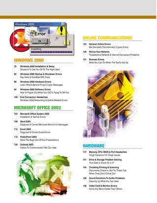ONLINE COMMUNICATIONS
                                                             123   General Online Errors
                                                                   We Demystify The Internet’s Cryptic Errors

                                                             129   Revive Your Network
                                                                   Troubleshoot Network & Internet Connection Problems

WINDOWS 2000                                                 131   Browser Errors
                                                                   What You Can Do When The Surf’s Not Up
76    Windows 2000 Installation & Setup
      Solutions To Get You Off To The Right Start

82    Windows 2000 Startup & Shutdown Errors
      Say Hello & Goodbye With Ease

88    Windows 2000 Hardware Errors
      Learn What’s Behind Those Cryptic Messages

94    Windows 2000 Software Errors
      How To Figure Out What Your OS Is Trying To Tell You

100   End Connection Headaches
      Windows 2000 Networking & Online-Related Errors


MICROSOFT OFFICE 2003
104   Microsoft Office System 2003
      Installation & Startup Errors

108   Word 2003
      Diagnose & Correct Microsoft Word Error Messages

112   Excel 2003
      Diagnose & Correct Excel Errors

116   PowerPoint 2003
      Work The Bugs Out Of Your Presentations

120   Outlook 2003
      Failure To Communicate? We Can Help                    HARDWARE
                                                             137   Memory, CPU, BIOS & Port Headaches
                                                                   Tough Solutions For Tough Issues

                                                             141   Drive & Storage Problem Solving
                                                                   Your Data is Gone! Or is it?

                                                             144   Troubling Printing & Scanning
                                                                   Documents Check In, But Try These Tips
                                                                   When They Don’t Check Out

                                                             146   Sound Solutions To Audio Problems
                                                                   Clearing Up What You Can Hear

                                                             148   Video Card & Monitor Errors
                                                                   Some Are More Visible Than Others
 