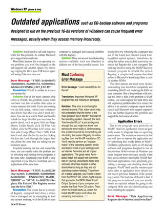 Windows XP (Home & Pro)



Outdated applications such as CD-backup software and programs
designed to run on the previous 16-bit versions of Windows can cause frequent error
messages, usually when they access memory incorrectly.

   Solution: You’ll need to call and request a      computer is damaged and causing problems        should first try rebooting the computer and
hotfix for this problem. To contact Microsoft       with the Registry.                              see if the Load Last Known Good Con-
go to support.microsoft.com.                          Solution: There are several troubleshooting   figuration option appears. Sometimes, by
   Most likely, because this is an operating sys-   options available, each one intended to         using this option, you can load a previous ver-
tem problem, you won’t be charged for the           address one of the four possible causes. You    sion of the Registry that is not corrupted. The
tech support call. Another option: Try reboot-                                                      next step involves using the WinXP Recovery
ing, copying the file to your USB device again,                                                     Console program to rebuild the system
and seeing if the error reoccurs.                     Most Confusing                                Registry, a complicated process described
                                                                                                    online at Microsoft’s Knowledge Base in arti-
Error Message: “STOP: 0x00000073                      Error Message                                 cle number 307654.
(0x00000001, 0xc000017d, 0x00000002,                                                                   The other options are much more drastic:
0xfc96fcc0) CONFIG_LIST_FAILED”                       Error Message: “Load needed DLLs for          reformatting your hard drive completely and
   Translation: WinXP is unable to access a           Kernel”                                       reinstalling WinXP and replacing the RAM on
core system file.                                                                                   your computer. One of the problems with solv-
   Solution: One of the more common stop              Translation: Important Windows XP             ing this error is that, if the problem is RAM-
errors in WinXP, this problem occurs when             program files are missing or damaged.         related, you could replace the hard drive and
you have run low on either disk space or                                                            still experience problems (and vice versa). Our
system memory (or both). If you are running           Solution: This error is confusing for         advice is to consult a computer repair techni-
low on disk space, reboot your computer               several reasons. First, many users may        cian or call Microsoft tech support engineers
and delete files that you don’t need any-             not understand that the kernel is the         who can further diagnose the problem and
more. You can do a search (Start and Search)          main program file in WinXP, the heart of      suggest the best course of action.
to look for large files that you may have for-        the operating system. Second, the term
gotten about, such as game files and large            “load needed DLLs” is just ambiguous                    Application Errors
photos. Under Search, click All Files And             enough that you might not know how               Not every program runs perfectly on
Folders, click the What Size Is It? arrow, and        serious the error really is. Unfortunately,   WinXP. However, application errors are gen-
then select Large (More Than 1 MB). Click             this problem cannot be corrected by just      erally easier to diagnose than an operating
Search and view the list by size by clicking          rebuilding the system Registry or restor-     system error. The worst-case scenario is that
the Size tab. Look through the largest files          ing files from the WinXP installation CD.     you will have to remove the application and
and delete the ones that are taking up un-            You’ll need to perform an “in-place           try something that works better in WinXP.
necessary space.                                      install” of the operating system, which       Outdated applications such as CD-backup
   If system memory ran low and caused the            will destroy most of your settings such       software and programs designed to run on
error, you can usually solve the problem just         as Internet Favorites and all of your         the previous 16-bit versions of Windows can
by rebooting and running fewer programs at            applications. The good news: An in-           cause frequent error messages, usually when
the same time. Upgrading your RAM is only             place install will usually not overwrite      they access memory incorrectly. WinXP han-
important if you tend to multitask several            files in your My Documents folder and         dles most applications errors gracefully, pro-
applications at the same time.                        will keep other files located in other        viding a message and shutting down the
                                                      directories (as long as they are not          program. WinXP itself usually remains quite
Error Message: “STOP: 0xc0000218                      operating-system-related). To perform         stable after an application error (which was
(0xe11a30e8, 0x00000000, 0x000000000,                 an in-place upgrade, you’ll need to boot      not true in previous iterations of the operat-
0x00000000) UNKNOWN_HARD_                             from the WinXP CD, which might require        ing system). The best rule of thumb is that, if
ERROR” or “STOP: 0xc0000218 {Re-                      that you enter the BIOS (Basic Input/         the program is outdated, you can usually
gistry File Failure} The Registry cannot              Output System) of your computer and           obtain an updated release by going to the
load the hive (file).”                                enable the Boot From CD option. Then,         company Web site and downloading and
   Translation: This occurs due to a corrupt-         when the install starts up, select the        then installing the upgrade.
ed Registry, corrupted hard drive, a driver           Install WinXP option and follow the
that is damaged and is attempting to load             remaining instructions. ■                     Error Message: “This Application
into system memory, or if the RAM on your                                                           Requires the Windows Installer to Run”
38 • PC Errors
 