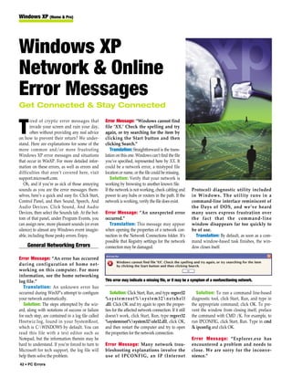 Windows XP (Home & Pro)




Windows XP
Network & Online
Error Messages
Get Connected & Stay Connected

       ired of cryptic error messages that          Error Message: “Windows cannot find

T      invade your screen and ruin your day,
       often without providing any real advice
on how to prevent their return? We under-
                                                    file ‘XX.’ Check the spelling and try
                                                    again, or try searching for the item by
                                                    clicking the Start button and then
stand. Here are explanations for some of the        clicking Search.”
more common and/or more frustrating                     Translation: Straightforward is the trans-
Windows XP error messages and situations            lation on this one. Windows can’t find the file
that occur in WinXP. For more detailed infor-       you’ve specified, represented here by XX. It
mation on these errors, as well as errors and       could be a network error, a mistyped file
difficulties that aren’t covered here, visit        location or name, or the file could be missing.
support.microsoft.com.                                  Solution: Verify that your network is
   Oh, and if you’re as sick of those annoying      working by browsing to another known file.
sounds as you are the error messages them-          If the network is not working, check cabling and        Protocol) diagnostic utility included
selves, here’s a quick and easy fix: Click Start,   power to any hubs or routers in the path. If the        in Windows. The utility runs in a
Control Panel, and then Sound, Speech, And          network is working, verify the file does exist.         command-line interface reminiscent of
Audio Devices. Click Sound, And Audio                                                                       the Days of DOS, and we’ve heard
Devices, then select the Sounds tab. At the bot-    Error Message: “An unexpected error                     many users express frustration over
tom of that panel, under Program Events, you        occurred.”                                              the fact that the command-line
can assign new, more pleasant sounds (or even         Translation: This message may appear                  window disappears far too quickly to
silence) to almost any Windows event imagin-        when opening the properties of a network con-           be of use.
able, including those pesky errors. Enjoy.          nection in the Network Connections folder. It’s           Translation: By default, as soon as a com-
                                                    possible that Registry settings for the network         mand window-based task finishes, the win-
     General Networking Errors                      connection may be damaged.                              dow closes itself.

Error Message: “An error has occurred
during configuration of home net-
working on this computer. For more
information, see the home networking
log file.”                                          This error may indicate a missing file, or it may be a symptom of a nonfunctioning network.
   Translation: An unknown error has
occurred during WinXP’s attempt to configure           Solution: Click Start, Run, and type regsvr32           Solution: To run a command line-based
your network automatically.                         %systemroot%system32netshell                          diagnostic tool, click Start, Run, and type in
   Solution: The steps attempted by the wiz-        .dll. Click OK and try again to open the proper-        the appropriate command; click OK. To pre-
ard, along with notations of success or failure     ties for the affected network connection. If it still   vent the window from closing itself, preface
for each step, are contained in a log file called   doesn’t work, click Start, Run, type regsvr32           the command with CMD /K. For example, to
Hnetwiz.log, found in your SystemRoot,              %systemroot%system32ole32.dll, click OK,              run IPCONFIG, click Start, Run. Type in cmd
which is C:WINDOWS by default. You can             and then restart the computer and try to open           /k ipconfig and click OK.
read this file with a text editor such as           the properties for the network connection.
Notepad, but the information therein may be                                                                 Error Message: “Explorer.exe has
hard to understand. If you’re forced to turn to     Error Message: Many network trou-                       encountered a problem and needs to
Microsoft for tech support, the log file will       bleshooting explanations involve the                    close. We are sorry for the inconve-
help them solve the problem.                        use of IPCONFIG, an IP (Internet                        nience.”
42 • PC Errors
 
