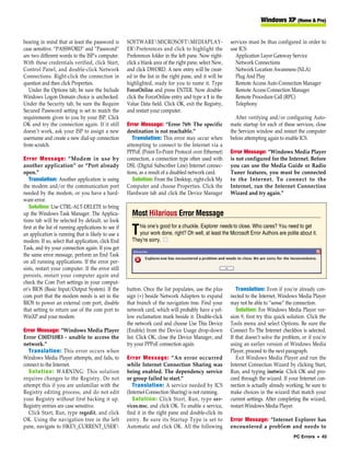 Windows XP (Home & Pro)


bearing in mind that at least the password is         SOFTWAREMICROSOFTMEDIAPLAY-                       services must be thus configured in order to
case sensitive. “PASSWORD” and “Password”             ERPreferences and click to highlight the           use ICS:
are two different words to the ISP’s computer.        Preferences folder in the left pane. Now right-       Application Layer Gateway Service
With these credentials verified, click Start,         click a blank area of the right pane, select New,     Network Connections
Control Panel, and double-click Network               and click DWORD. A new entry will be creat-           Network Location Awareness (NLA)
Connections. Right-click the connection in            ed in the list in the right pane, and it will be      Plug And Play
question and then click Properties.                   highlighted, ready for you to name it. Type           Remote Access Auto Connection Manager
   Under the Options tab, be sure the Include         ForceOnline and press ENTER. Now double-              Remote Access Connection Manager
Windows Logon Domain choice is unchecked.             click the ForceOnline entry and type a 1 in the       Remote Procedure Call (RPC)
Under the Security tab, be sure the Require           Value Data field. Click OK, exit the Registry,        Telephony
Secured Password setting is set to match the          and restart your computer.
requirements given to you by your ISP. Click                                                                After verifying and/or configuring Auto-
OK and try the connection again. If it still          Error Message: “Error 769: The specific             matic startup for each of these services, close
doesn’t work, ask your ISP to assign a new            destination is not reachable.”                      the Services window and restart the computer
username and create a new dial-up connection             Translation: This error may occur when           before attempting again to enable ICS.
from scratch.                                         attempting to connect to the Internet via a
                                                      PPPoE (Point-To-Point Protocol over Ethernet)       Error Message: “Windows Media Player
Error Message: “Modem in use by                       connection, a connection type often used with       is not configured for the Internet. Before
another application” or “Port already                 DSL (Digital Subscriber Line) Internet connec-      you can use the Media Guide or Radio
open.”                                                tions, as a result of a disabled network card.      Tuner features, you must be connected
   Translation: Another application is using             Solution: From the Desktop, right-click My       to the Internet. To connect to the
the modem and/or the communication port               Computer and choose Properties. Click the           Internet, run the Internet Connection
needed by the modem, or you have a hard-              Hardware tab and click the Device Manager           Wizard and try again.”
ware error.
   Solution: Use CTRL-ALT-DELETE to bring
up the Windows Task Manager. The Applica-               Most Hilarious Error Message
tions tab will be selected by default, so look
                                                           his one’s good for a chuckle. Explorer needs to close. Who cares? You need to get
first at the list of running applications to see if
an application is running that is likely to use a       T  your work done, right? Oh well, at least the Microsoft Error Authors are polite about it.
                                                        They’re sorry. ■
modem. If so, select that application, click End
Task, and try your connection again. If you get
the same error message, perform an End Task
on all running applications. If the error per-
sists, restart your computer. If the error still
persists, restart your computer again and
check the Com Port settings in your comput-
er’s BIOS (Basic Input/Output System). If the         button. Once the list populates, use the plus          Translation: Even if you’re already con-
com port that the modem needs is set in the           sign (+) beside Network Adapters to expand          nected to the Internet, Windows Media Player
BIOS to power an external com port, disable           that branch of the navigation tree. Find your       may not be able to “sense” the connection.
that setting to return use of the com port to         network card, which will probably have a yel-          Solution: For Windows Media Player ver-
WinXP and your modem.                                 low exclamation mark beside it. Double-click        sion 9, first try this quick solution. Click the
                                                      the network card and choose Use This Device         Tools menu and select Options. Be sure the
Error Message: “Windows Media Player                  (Enable) from the Device Usage drop-down            Connect To The Internet checkbox is selected.
Error C00D10B3 - unable to access the                 list. Click OK, close the Device Manager, and       If that doesn’t solve the problem, or if you’re
network.”                                             try your PPPoE connection again.                    using an earlier version of Windows Media
   Translation: This error occurs when                                                                    Player, proceed to the next paragraph.
Windows Media Player attempts, and fails, to          Error Message: “An error occurred                      Exit Windows Media Player and run the
connect to the Internet.                              while Internet Connection Sharing was               Internet Connection Wizard by clicking Start,
   Solution: WARNING: This solution                   being enabled. The dependency service               Run, and typing inetwiz. Click OK and pro-
requires changes to the Registry. Do not              or group failed to start.”                          ceed through the wizard. If your Internet con-
attempt this if you are unfamiliar with the              Translation: A service needed by ICS             nection is actually already working, be sure to
Registry editing process, and do not edit             (Internet Connection Sharing) is not running.       make choices in the wizard that match your
your Registry without first backing it up.               Solution: Click Start, Run, type ser-            current settings. After completing the wizard,
Registry entries are case sensitive.                  vices.msc, and click OK. To enable a service,       restart Windows Media Player.
   Click Start, Run, type regedit, and click          find it in the right pane and double-click its
OK. Using the navigation tree in the left             entry. Be sure its Startup Type is set to           Error Message: “Internet Explorer has
pane, navigate to HKEY_CURRENT_USER                  Automatic and click OK. All the following           encountered a problem and needs to
                                                                                                                                         PC Errors • 45
 