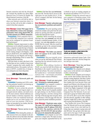 Windows XP (Home & Pro)


Internet connection and click the Advanced              Solution: Click Start, Run, type services.msc,   is already in use by an existing computer on
tab. Uncheck the checkbox for Allow Other            and click OK. Find the Server service in the        the network at IP address YYY.YYY.YYY.YYY.
Network Users To Control Or Disable The              right-pane list and double-click it. If the            Solution: Change the network name of
Shared Internet Connection. Click OK.                service is stopped, click Start. Set the Startup    your computer to something unique. Click
   Other network users will still be able to         Type to Automatic.                                  Start, My Computer, and then View System
share your Internet connection when it is
active, but they will not be able to disable or      Error Message: “Spooler subsystem app
control it from their computers.                     has encountered a problem and needs to
                                                     close.”
Error Message: Certain Web pages fail to                Translation: The print spooling system
load, followed by various error messages,            (which lets multiple users print from the same
particularly when using shared DSL ser-              printer by queuing print jobs) can generate a
vice that connects via a PPPoE connection.           conflict that interrupts the wizard.
   Translation: Client computers that ac-               Solution: Before launching the wizard,
cess a PPPoE DSL connection over a network           click Start, Run, type command, and click OK
may not be configured for optimum broad-             to launch a command prompt window. At the
band performance.                                    prompt, type net stop spooler and press
   Solution: Dramatic improvement in online          ENTER. Run the wizard. After the wizard has
performance can be realized by properly config-      completed, go back to the command prompt,
uring a computer to match the type of Internet       type net start spooler, and press Enter.
connection in use. Virtually all of these settings
involve making changes to the Registry, a task       Error Message: “The folder you entered              To give your computer a unique name on the
that you should never, ever undertake without        does not appear to be valid. Please                 network, go into System Properties.
first backing up your Registry and having a          choose another.”
thorough understanding of how to restore that           Translation: This error typically occurs         Information underneath System Tasks. Click
backup should the need arise.                        when you use the Add Network Place Wizard,          the Computer Name tab, click the Change but-
   With that firmly in mind, take heart in the       signaling that the network location you’ve          ton, and type a new name.
fact that there are now a number of easy-to-use      entered is not valid.
“tweaker” programs that vastly simplify this            Solution: When adding a location in              Error Message: “User has not been
optimization process. One popular such pro-          WinXP, you must list both ServerName and            granted requested login type.”
gram is DrTCP, available free of charge at           ShareName in the wizard’s Location box, not            Translation: The computer you’re attempt-
www.dslreports.com/front/drtcp.html.                 just the ServerName. The correct convention in      ing to access via the network is not configured
                                                     the Location box is servernamesharename          to allow a network login.
          LAN-Specific Errors                        instead of the servername convention                 Solution: On the computer you’re trying to
                                                     allowed in earlier versions of Windows.             access, not the client machine where the error
Error Message: “Network path not                                                                         message is being displayed, click Start, Control
found.”                                              Error Message: “Could not start print               Panel, and double-click Administrative Tools.
   Translation: Assuming your LAN is work-           job.” (Printing to a network printer.)              Now double-click Local Security Policy and
ing, this particular location is not showing up         Translation: Your computer is unable to          expand Local Policies in the left pane by click-
as a valid path on your network.                     establish contact with the print server.            ing the plus sign beside that entry. Single-click
   Solution: If you’re certain the network              Solution: Be sure the printer is powered on      to select User Rights Assignment. In the right
resource exists, the most logical culprit is a       and online. Then be sure it’s properly installed    pane, double-click Deny Access To This
mistyped network address, and slash errors           by right-clicking it in the Printers window,        Computer From The Network. If your user-
are the most common. Internet addresses use          clicking Properties, and then clicking Print        name and/or group isn’t listed in this window,
forward slashes as directory separators, but         Test Page. If the test page does not print, check   you will not be able to access this computer
Windows LANs use traditional backward                all connections. If the test page still does not    from the network, regardless of other settings.
slashes just as you use when typing a file           print, repeat the printer installation procedure.   If present, single-click to select your username
path on your own machine. LAN server                                                                     and/or group and click Remove. Click OK.
names are preceded by two slashes, like this:        Error Message: “Duplicate name exists.                 Now double-click Access This Computer
HomeServerInkjetPrinter                           The name ‘XX’ could not be registered on            From The Network and be sure your username
                                                     the Interface with IP address XXX.XXX               or group is listed. If not, click Add User Or
Error Message: “Server service is not                .XXX.XXX. The machine with the IP                   Group, type your username or group name and
started.”                                            address YYY.YYY.YYY.YYY did not allow               click OK twice. Now go back to the client com-
   Translation: When sharing files, printers, or     the name to be claimed by this machine.”            puter and try the logon. If still unsuccessful,
other resources from your computer on the net-         Translation: Each computer on your LAN            restart the computer and try again. RS
work, the software service that allows this kind     must have a unique name. The name you have
of sharing, the server service, must be active.      given your computer, represented here by XX,        by Jerry Hatchett
                                                                                                                                         PC Errors • 47
 