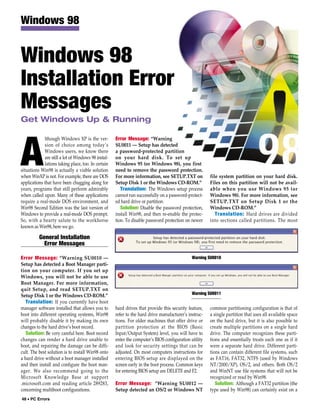 Windows 98


Windows 98
Installation Error
Messages
Get Windows Up & Running

             lthough Windows XP is the ver-          Error Message: “Warning



A            sion of choice among today’s
             Windows users, we know there
             are still a lot of Windows 98 instal-
             lations taking place, too. In certain
situations Win98 is actually a viable solution
when WinXP is not. For example, there are DOS
applications that have been chugging along for
                                                     SU0011 — Setup has detected
                                                     a password-protected partition
                                                     on your hard disk. To set up
                                                     Windows 95 (or Windows 98), you first
                                                     need to remove the password protection.
                                                     For more information, see SETUP.TXT on
                                                     Setup Disk 1 or the Windows CD-ROM.”
                                                                                                       file system partition on your hard disk.
                                                                                                       Files on this partition will not be avail-
years, programs that still perform admirably            Translation: The Windows setup process         able when you use Windows 95 (or
when called upon. Many of these applications         cannot run successfully on a password-protect-    Windows 98). For more information, see
require a real-mode DOS environment, and             ed hard drive or partition.                       SETUP.TXT on Setup Disk 1 or the
Win98 Second Edition was the last version of            Solution: Disable the password protection,     Windows CD-ROM.”
Windows to provide a real-mode DOS prompt.           install Win98, and then re-enable the protec-        Translation: Hard drives are divided
So, with a hearty salute to the workhorse            tion. To disable password protection on newer     into sections called partitions. The most
known as Win98, here we go.

          General Installation
            Error Messages

Error Message: “Warning SU0010 —                                                              Warning SU0010
Setup has detected a Boot Manager parti-
tion on your computer. If you set up
Windows, you will not be able to use
Boot Manager. For more information,
quit Setup, and read SETUP.TXT on
Setup Disk 1 or the Windows CD-ROM.”                                                          Warning SU0011
   Translation: If you currently have boot
manager software installed that allows you to        hard drives that provide this security feature,   common partitioning configuration is that of
boot into different operating systems, Win98         refer to the hard drive manufacturer’s instruc-   a single partition that uses all available space
will probably disable it by making its own           tions. For older machines that offer drive or     on the hard drive, but it is also possible to
changes to the hard drive’s boot record.             partition protection at the BIOS (Basic           create multiple partitions on a single hard
   Solution: Be very careful here. Boot record       Input/Output System) level, you will have to      drive. The computer recognizes these parti-
changes can render a hard drive unable to            enter the computer’s BIOS configuration utility   tions and essentially treats each one as if it
boot, and repairing the damage can be diffi-         and look for security settings that can be        were a separate hard drive. Different parti-
cult. The best solution is to install Win98 onto     adjusted. On most computers instructions for      tions can contain different file systems, such
a hard drive without a boot manager installed        entering BIOS setup are displayed on the          as FAT16, FAT32, NTFS (used by Windows
and then install and configure the boot man-         screen early in the boot process. Common keys     NT/2000/XP), OS/2, and others. Both OS/2
ager. We also recommend going to the                 for entering BIOS setup are DELETE and F2.        and WinNT use file systems that will not be
Microsoft Knowledge Base at support                                                                    recognized or read by Win98.
.microsoft.com and reading article 289283,           Error Message: “Warning SU0012 —                     Solution: Although a FAT32 partition (the
concerning multiboot configurations.                 Setup detected an OS/2 or Windows NT              type used by Win98) can certainly exist on a
48 • PC Errors
 
