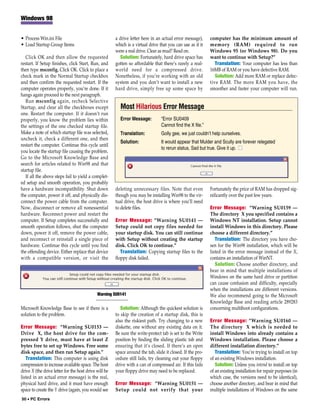 Windows 98


• Process Win.ini File                                 a drive letter here in an actual error message),     computer has the minimum amount of
• Load Startup Group Items                             which is a virtual drive that you can use as if it   memory (RAM) required to run
                                                       were a real drive. Clear as mud? Read on.            Windows 95 (or Windows 98). Do you
   Click OK and then allow the requested                 Solution: Fortunately, hard drive space has        want to continue with Setup?”
restart. If Setup finishes, click Start, Run, and      gotten so affordable that there’s rarely a real-        Translation: Your computer has less than
then type msconfig. Click OK. Click to place a         world need for a compressed drive.                   16MB of RAM or you have defective RAM.
check mark in the Normal Startup checkbox              Nonetheless, if you’re working with an old              Solution: Add more RAM or replace defec-
and then confirm the requested restart. If the         system and you don’t want to install a new           tive RAM. The more RAM you have, the
computer operates properly, you’re done. If it         hard drive, simply free up some space by             smoother and faster your computer will run.
hangs again proceed to the next paragraph.
   Run msconfig again, recheck Selective
Startup, and clear all the checkboxes except             Most Hilarious Error Message
one. Restart the computer. If it doesn’t run
properly, you know the problem lies within               Error Message:          “Error SU0409
the settings of the one checked startup file.                                    Cannot find the X file.”
Make a note of which startup file was selected,          Translation:            Golly gee, we just couldn’t help ourselves.
uncheck it, check a different one, and then
                                                         Solution:               It would appear that Mulder and Scully are forever relegated
restart the computer. Continue this cycle until
                                                                                 to rerun status. Sad but true. Give it up. ■
you locate the startup file causing the problem.
Go to the Microsoft Knowledge Base and
search for articles related to Win98 and that
startup file.
   If all the above steps fail to yield a complet-
ed setup and smooth operation, you probably
have a hardware incompatibility. Shut down             deleting unnecessary files. Note that even           Fortunately the price of RAM has dropped sig-
the computer, power it off, and physically dis-        though you may be installing Win98 to the vir-       nificantly over the past few years.
connect the power cable from the computer.             tual drive, the host drive is where you’ll need
Now, disconnect or remove all nonessential             to delete files.                                     Error Message: “Warning SU0159 —
hardware. Reconnect power and restart the                                                                   The directory X you specified contains a
computer. If Setup completes successfully and          Error Message: “Warning SU0141 —                     Windows NT installation. Setup cannot
smooth operation follows, shut the computer            Setup could not copy files needed for                install Windows in this directory. Please
down, power it off, remove the power cable,            your startup disk. You can still continue            choose a different directory.”
and reconnect or reinstall a single piece of           with Setup without creating the startup                 Translation: The directory you have cho-
hardware. Continue this cycle until you find           disk. Click OK to continue.”                         sen for the Win98 installation, which will be
the offending device. Either replace that device          Translation: Copying startup files to the         listed in the error message instead of the X,
with a compatible version, or visit the                floppy disk failed.                                  contains an installation of WinNT.
                                                                                                               Solution: Choose another directory, and
                                                                                                            bear in mind that multiple installations of
                                                                                                            Windows on the same hard drive or partition
                                                                                                            can cause confusion and difficulty, especially
                                                                                                            when the installations are different versions.
                                             Warning SU0141                                                 We also recommend going to the Microsoft
                                                                                                            Knowledge Base and reading article 289283
Microsoft Knowledge Base to see if there is a             Solution: Although the quickest solution is       concerning multiboot configurations.
solution to the problem.                               to skip the creation of a startup disk, this is
                                                       also the riskiest path. Try changing to a new        Error Message: “Warning SU0160 —
Error Message: “Warning SU0153 —                       diskette, one without any existing data on it.       The directory X which is needed to
Drive X, the host drive for the com-                   Be sure the write-protect tab is set to the Write    install Windows into already contains a
pressed Y drive, must have at least Z                  position by finding the sliding plastic tab and      Windows installation. Please choose a
bytes free to set up Windows. Free some                ensuring that it’s closed. If there’s an open        different installation directory.”
disk space, and then run Setup again.”                 space around the tab, slide it closed. If the pro-      Translation: You’re trying to install on top
   Translation: This computer is using disk            cedure still fails, try cleaning out your floppy     of an existing Windows installation.
compression to increase available space. The host      drive with a can of compressed air. If this fails       Solution: Unless you intend to install on top
drive X (the drive letter for the host drive will be   your floppy drive may need to be replaced.           of an existing installation for repair purposes (in
listed in an actual error message) is the real,                                                             which case, the versions need to be identical),
physical hard drive, and it must have enough           Error Message: “Warning SU0151 —                     choose another directory, and bear in mind that
space to create the Y drive (again, you would see      Setup could not verify that your                     multiple installations of Windows on the same
50 • PC Errors
 