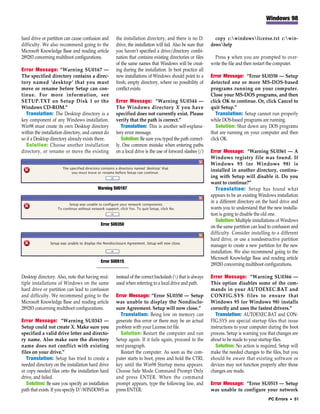 Windows 98


hard drive or partition can cause confusion and    the installation directory, and there is no D:           copy c:windowslicense.txt c:win-
difficulty. We also recommend going to the         drive, the installation will fail. Also be sure that   dowshelp
Microsoft Knowledge Base and reading article       you haven’t specified a drive/directory combi-
289283 concerning multiboot configurations.        nation that contains existing directories or files       Press y when you are prompted to over-
                                                   of the same names that Windows will be creat-          write the file and then restart the computer.
Error Message: “Warning SU0167 —                   ing during the installation. In best practice all
The specified directory contains a direc-          new installations of Windows should point to a         Error Message: “Error SU0358 — Setup
tory named ‘desktop’ that you must                 fresh, empty directory, where no possibility of        detected one or more MS-DOS-based
move or rename before Setup can con-               conflict exists.                                       programs running on your computer.
tinue. For more information, see                                                                          Close your MS-DOS programs, and then
SETUP.TXT on Setup Disk 1 or the                   Error Message: “Warning SU0344 —                       click OK to continue. Or, click Cancel to
Windows CD-ROM.”                                   The Windows directory X you have                       quit Setup.”
   Translation: The Desktop directory is a         specified does not currently exist. Please                Translation: Setup cannot run properly
key component of any Windows installation.         verify that the path is correct.”                      while DOS-based programs are running.
Win98 must create its own Desktop directory           Translation: This is another self-explana-             Solution: Shut down any DOS programs
within the installation directory, and cannot do   tory error message.                                    that are running on your computer and then
so if a Desktop directory already exists there.       Solution: Be sure you typed the path correct-       click OK.
   Solution: Choose another installation           ly. One common mistake when entering paths
directory, or rename or move the existing          on a local drive is the use of forward slashes (/)     Error Message: “Warning SU0361 — A
                                                                                                          Windows registry file was found. If
                                                                                                          Windows 95 (or Windows 98) is
                                                                                                          installed in another directory, continu-
                                                                                                          ing with Setup will disable it. Do you
                                                                                                          want to continue?”
                                          Warning SU0167                                                     Translation: Setup has found what
                                                                                                          appears to be an existing Windows installation
                                                                                                          in a different directory on the hard drive and
                                                                                                          wants you to understand that the new installa-
                                                                                                          tion is going to disable the old one.
                                                                                                             Solution: Multiple installations of Windows
                                           Error SU0350
                                                                                                          on the same partition can lead to confusion and
                                                                                                          difficulty. Consider installing to a different
                                                                                                          hard drive, or use a nondestructive partition
                                                                                                          manager to create a new partition for the new
                                                                                                          installation. We also recommend going to the
                                                                                                          Microsoft Knowledge Base and reading article
                                           Error SU0515
                                                                                                          289283 concerning multiboot configurations.

Desktop directory. Also, note that having mul-     instead of the correct backslash () that is always    Error Message: “Warning SU0366 —
tiple installations of Windows on the same         used when referring to a local drive and path.         This option disables some of the com-
hard drive or partition can lead to confusion                                                             mands in your AUTOEXEC.BAT and
and difficulty. We recommend going to the          Error Message: “Error SU0350 — Setup                   CONFIG.SYS files to ensure that
Microsoft Knowledge Base and reading article       was unable to display the Nondisclo-                   Windows 95 (or Windows 98) installs
289283 concerning multiboot configurations.        sure Agreement. Setup will now close.”                 correctly and uses the fastest drivers.”
                                                     Translation: Being low on memory can                    Translation: AUTOEXEC.BAT and CON-
Error Message: “Warning SU0343 —                   generate this error or there may be an actual          FIG.SYS are special startup files that issue
Setup could not create X. Make sure you            problem with your License.txt file.                    instructions to your computer during the boot
specified a valid drive letter and directo-          Solution: Restart the computer and run               process. Setup is warning you that changes are
ry name. Also make sure the directory              Setup again. If it fails again, proceed to the         about to be made to your startup files.
name does not conflict with existing               next paragraph.                                           Solution: No action is required. Setup will
files on your drive.”                                Restart the computer. As soon as the com-            make the needed changes to the files, but you
   Translation: Setup has tried to create a        puter starts to boot, press and hold the CTRL          should be aware that existing software or
needed directory on the installation hard drive    key until the Win98 Startup menu appears.              devices may not function properly after those
or copy needed files onto the installation hard    Choose Safe Mode Command Prompt Only                   changes are made.
drive, and failed.                                 and press ENTER. When the command
   Solution: Be sure you specify an installation   prompt appears, type the following line, and           Error Message: “Error SU0515 — Setup
path that exists. If you specify D:WINDOWS as     press ENTER:                                           was unable to configure your network
                                                                                                                                         PC Errors • 51
 
