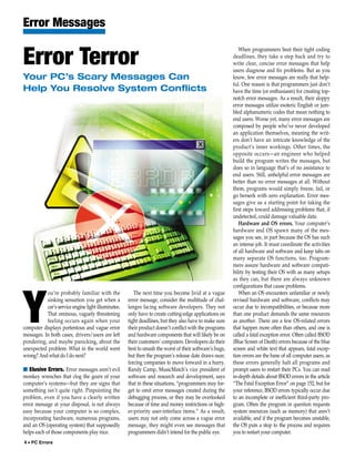 Error Messages
                                                                                                            When programmers beat their tight coding

Error Terror                                                                                             deadlines, they take a step back and try to
                                                                                                         write clear, concise error messages that help
                                                                                                         users diagnose and fix problems. But as you
Your PC’s Scary Messages Can                                                                             know, few error messages are really that help-
                                                                                                         ful. One reason is that programmers just don’t
Help You Resolve System Conflicts                                                                        have the time (or enthusiasm) for creating top-
                                                                                                         notch error messages. As a result, their sloppy
                                                                                                         error messages utilize esoteric English or jum-
                                                                                                         bled alphanumeric codes that mean nothing to
                                                                                                         end users. Worse yet, many error messages are
                                                                                                         composed by people who’ve never developed
                                                                                                         an application themselves, meaning the writ-
                                                                                                         ers don’t have an intricate knowledge of the
                                                                                                         product’s inner workings. Other times, the
                                                                                                         opposite occurs—an engineer who helped
                                                                                                         build the program writes the messages, but
                                                                                                         does so in language that’s of no assistance to
                                                                                                         end users. Still, unhelpful error messages are
                                                                                                         better than no error messages at all. Without
                                                                                                         them, programs would simply freeze, fail, or
                                                                                                         go berserk with zero explanation. Error mes-
                                                                                                         sages give us a starting point for taking the
                                                                                                         first steps toward addressing problems that, if
                                                                                                         undetected, could damage valuable data.
                                                                                                            Hardware and OS errors. Your computer’s
                                                                                                         hardware and OS spawn many of the mes-
                                                                                                         sages you see, in part because the OS has such
                                                                                                         an intense job. It must coordinate the activities
                                                                                                         of all hardware and software and keep tabs on
                                                                                                         many separate OS functions, too. Program-
                                                                                                         mers assure hardware and software compati-
                                                                                                         bility by testing their OS with as many setups
                                                                                                         as they can, but there are always unknown
                                                                                                         configurations that cause problems.
           ou’re probably familiar with the             The next time you become livid at a vague           When an OS encounters unfamiliar or newly



Y          sinking sensation you get when a
           car’s service engine light illuminates.
           That ominous, vaguely threatening
           feeling occurs again when your
computer displays portentous and vague error
messages. In both cases, drivers/users are left
pondering, and maybe panicking, about the
                                                     error message, consider the multitude of chal-
                                                     lenges facing software developers. They not
                                                     only have to create cutting-edge applications on
                                                     tight deadlines, but they also have to make sure
                                                     their product doesn’t conflict with the programs
                                                     and hardware components that will likely be on
                                                     their customers’ computers. Developers do their
                                                                                                         revised hardware and software, conflicts may
                                                                                                         occur due to incompatibilities, or because more
                                                                                                         than one product demands the same resources
                                                                                                         as another. There are a few OS-related errors
                                                                                                         that happen more often than others, and one is
                                                                                                         called a fatal exception error. Often called BSOD
                                                                                                         (Blue Screen of Death) errors because of the blue
unexpected problem: What in the world went           best to smash the worst of their software’s bugs,   screen and white text that appears, fatal excep-
wrong? And what do I do next?                        but then the program’s release date draws near,     tion errors are the bane of all computer users, as
                                                     forcing companies to move forward in a hurry.       these errors generally halt all programs and
■ Elusive Errors. Error messages aren’t evil         Randy Camp, MusicMatch’s vice president of          prompt users to restart their PCs. You can read
monkey wrenches that clog the gears of your          software and research and development, says         in-depth details about BSOD errors in the article
computer’s systems—but they are signs that           that in these situations, “programmers may for-     “The Fatal Exception Error” on page 152, but for
something isn’t quite right. Pinpointing the         get to omit error messages created during the       your reference, BSOD errors typically occur due
problem, even if you have a clearly written          debugging process, or they may be overlooked        to an incomplete or inefficient third-party pro-
error message at your disposal, is not always        because of time and money restrictions or high-     gram. Often the program in question requests
easy because your computer is so complex,            er-priority user-interface items.” As a result,     system resources (such as memory) that aren’t
incorporating hardware, numerous programs,           users may not only come across a vague error        available, and if the program becomes unstable,
and an OS (operating system) that supposedly         message, they might even see messages that          the OS puts a stop to the process and requires
helps each of those components play nice.            programmers didn’t intend for the public eye.       you to restart your computer.
4 • PC Errors
 