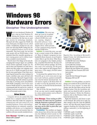 Windows 98




Windows 98
Hardware Errors
Decipher The Undecipherable
           hen it was introduced, Windows 98            Translation: This error may

W          was a step up from Windows 95,
           offering new features, new errors,
and new annoyances. But that was six years
                                                     show up if you try to perform
                                                     a write action and you have
                                                     a Ricoh CD-RW drive and
ago; ancient, by technology standards.               are running Adaptec’s
Microsoft still offers support for Win98, but        DirectCD software. Your
many third-party developers do not, which            system lacks an up-to-date
creates a troublesome situation for any com-         Adaptec driver, which prevents
puter user still using Win98. Getting new dri-       it from communicating properly
vers or updated products can be all but              with the CD-RW drive.
impossible. That much aside, the fact that              Solution: To correct this error, you need
some people still use Win98 makes a clear            to get a current version of the Adaptec dri-
statement about the venerable operating sys-         ver. Many of Adaptec’s programs are now            Registry files. According to Microsoft’s
tem’s staying power and its ability to per-          handled by Roxio, however, so you’ll need to       Support Center, the following devices are
form as needed in most situations.                   contact them to get the driver. When Roxio         known to have this problem:
   But, let’s face it: Few things can be more dis-   took over programs in the Adaptec product            Cis1284.386 from Canon Multipass
couraging than trying to figure out a problem        line, it bundled DirectCD into the Easy CD           Lex01.386 from Lexmark
whose solution repeatedly escapes you. No            & DVD Creator software package. All of this          Lexsw2.386 from Lexmark
end of stress and frustration can come from a        may seem a bit confusing, but the good               Mpass.386 from Canon Multipass
critical error that crashes your computer every      news is that support for this program hasn’t         Okiport.386 from Okidata laser printers
time you fix it. Win98 was good for its time,        gone away, it has simply switched names              Sumovmi.386 from Panasonic KXP-6100
but for every good feature it had, there was a       and locations.                                       laser printers
major bug just around the corner waiting to be          To download the updated driver file for           Vcpd.386
found; a problem some users still deal with          DirectCD, go to www.roxio.com/en/sup                 Vecpd.386 from Netscape Navigator
today. Fortunately, Microsoft’s Support Center       port/ecdc/software_updatesv6.jhtml#A                 Hpypeppy.386 from HP
and Knowledge Base both continue to provide          and click the bottom download link. You
some help in correcting errors and problems          will need to register at the Roxio Web site           Solution: To fix this problem, you need to
with Win98. Compiling a list of every error          in order to access the download, but once          change your system.ini file to correct the way
found in Win98 and how to correct them all is        that is done, run the EXE file that downloads      the devices were entered. To make this
a monumental task, but read on for a variety of      to your computer.                                  change, open the Start Menu and go into the
different hardware-related errors that most             After all of this, the issue should be fixed.   Program section. Click the Accessories sub-
users will encounter sooner or later.                If not, you may want to consider upgrading         menu, and you should be able to open the
                                                     to a more current product, such as Roxio’s         Windows Explorer. Within the Windows
               Driver Errors                         Easy CD & DVD Creator 7.                           Explorer, click on the Windows folder, and
   Computer drivers are system files that                                                               locate the System.ini file.
dictate how a computer interacts with its            Error Message: “Error writing to LPTx                 Right-click System.ini, and choose to open
hardware; these files enable the computer to         for Printer XX, there may be a problem             it with Notepad. (Be careful not to make any
communicate with and control all of its              with the Network or password is incor-             other changes to the file.) Find the [386Enh]
installed hardware. Errors with malfunc-             rect.” Or when you install a printer,              section, and then Microsoft Support Center
tioning hardware are commonly caused by              you may not be able to print after you             suggests disabling the following lines by
problems with drivers, so it is important to         restart the computer.                              adding a semicolon (;) at the beginning of
keep drivers current and monitor them for              Translation: This problem can happen             the line:
conflicts with more recently-installed drivers.      when devices have drivers that were loaded         • DEVICE=<path>Cis1284.386
                                                     into the [386Enh] (which stands for 386            • DEVICE=<path>Lex01.386
Error Message: “CD-RW is not under                   Enhanced Mode, an operational mode in              • DEVICE=<path>Okiport.386
Direct CD’s control”                                 older Windows versions) section of the             • DEVICE=<path>Sumovmi.386
60 • PC Errors
 