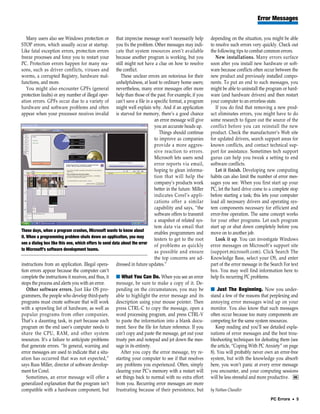 Error Messages


   Many users also see Windows protection or           that imprecise message won’t necessarily help         depending on the situation, you might be able
STOP errors, which usually occur at startup.           you fix the problem. Other messages may indi-         to resolve such errors very quickly. Check out
Like fatal exception errors, protection errors         cate that system resources aren’t available           the following tips to combat common errors.
freeze processes and force you to restart your         because another program is working, but you              New installations. Many errors surface
PC. Protection errors happen for many rea-             still might not have a clue on how to resolve         soon after you install new hardware or soft-
sons, such as driver conflicts, viruses and            the conflict.                                         ware because conflicts often occur between the
worms, a corrupted Registry, hardware mal-                These unclear errors are notorious for their       new product and previously installed compo-
functions, and more.                                   unhelpfulness, at least to ordinary home users;       nents. To put an end to such messages, you
   You might also encounter GPFs (general              nevertheless, many error messages offer more          might be able to uninstall the program or hard-
protection faults) or any number of illegal oper-      help than those of the past. For example, if you      ware (and hardware drivers) and then restart
ation errors. GPFs occur due to a variety of           can’t save a file in a specific format, a program     your computer to an errorless state.
hardware and software problems and often               might well explain why. And if an application            If you do find that removing a new prod-
appear when your processor receives invalid            is starved for memory, there’s a good chance          uct eliminates errors, you might have to do
                                                                              an error message will give     some research to figure out the source of the
                                                                              you an accurate heads up.      conflict before you can reinstall the new
                                                                                 Things should continue      product. Check the manufacturer’s Web site
                                                                              to improve as companies        for updated drivers, search support areas for
                                                                              provide a more aggres-         known conflicts, and contact technical sup-
                                                                              sive reaction to errors.       port for assistance. Sometimes tech support
                                                                              Microsoft lets users send      gurus can help you tweak a setting to end
                                                                              error reports via email,       software conflicts.
                                                                              hoping to glean informa-          Let it finish. Developing new computing
                                                                              tion that will help the        habits can also limit the number of error mes-
                                                                              company’s products work        sages you see. When you first start up your
                                                                              better in the future. Miller   PC, let the hard drive come to a complete stop
                                                                              indicates Corel’s appli-       before starting a task; this lets your computer
                                                                              cations offer a similar        load all necessary drivers and operating sys-
                                                                              capability and says, “the      tem components necessary for efficient and
                                                                              software offers to transmit    error-free operation. The same concept works
                                                                              a snapshot of related sys-     for your other programs. Let each program
                                                                              tem data via email that        start up or shut down completely before you
These days, when a program crashes, Microsoft wants to know about
                                                                              enables programmers and        move on to another job.
it. When a programming problem shuts down an application, you may
                                                                              testers to get to the root        Look it up. You can investigate Windows
see a dialog box like this one, which offers to send data about the error
                                                                              of problems as quickly         error messages on Microsoft’s support site
to Microsoft’s software development teams.
                                                                              as possible and ensure         (support.microsoft.com). Click Search The
                                                                              the top concerns are ad-       Knowledge Base, select your OS, and enter
instructions from an application. Illegal opera- dressed in future updates.”                                 part of the error message in the Search For text
tion errors appear because the computer can’t                                                                box. You may well find information here to
complete the instructions it receives, and thus, it ■ What You Can Do. When you see an error                 help fix recurring PC problems.
stops the process and alerts you with an error.        message, be sure to make a copy of it. De-
    Other software errors. Just like OS pro- pending on the circumstances, you may be                        ■ Just The Beginning. Now you under-
grammers, the people who develop third-party able to highlight the error message and its                     stand a few of the reasons that perplexing and
programs must create software that will work description using your mouse pointer. Then                      annoying error messages wind up on your
with a sprawling list of hardware, as well as press CTRL-C to copy the message, open a                       monitor. You also know that such messages
popular programs from other companies. word processing program, and press CTRL-V                             often occur because too many components are
That’s a daunting task, in part because each to paste the information into a blank docu-                     competing for the same system resources.
program on the end user’s computer needs to ment. Save the file for future reference. If you                    Keep reading and you’ll see detailed expla-
share the CPU, RAM, and other system can’t copy and paste the message, get out your                          nations of error messages and the best trou-
resources. It’s a failure to anticipate problems trusty pen and notepad and jot down the mes-                bleshooting techniques for defeating them (see
that generate errors. “In general, warning and sage in its entirety.                                         the article, “Coping With PC Anxiety” on page
error messages are used to indicate that a situ-          After you copy the error message, try re-          8). You will probably never own an error-free
ation has occurred that was not expected,” starting your computer to see if that resolves                    system, but with the knowledge you absorb
says Russ Miller, director of software develop- any problems you experienced. Often, simply                  here, you won’t panic at every error message
ment for Corel.                                        clearing your PC’s memory with a restart will         you encounter, and your computing sessions
    Sometimes, an error message will offer a set things back to normal with no extra effort                  will be less stressful and more productive. RS
generalized explanation that the program isn’t from you. Recurring error messages are more
compatible with a hardware component, but frustrating because of their persistence, but                      by Nathan Chandler
                                                                                                                                             PC Errors • 5
 
