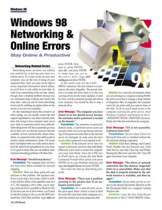 Windows 98




Windows 98
Networking &
Online Errors
Stay Online & Productive

                                                       press ENTER. Now
     Networking-Related Errors                         type c:, press ENTER,
   Networking errors can leave you without             type cd, and press ENTER
any method for archiving your data to a                to make sure you are in
remote server. If a crash occurs on your own           the root C: drive. Type edit
computer, you run the risk of losing all your          config.sys and press ENTER.
important files. And, you may not be able to              In the editor look for the LAST-
access important information stored offline,           DRIVE= statement. The first solution is to just
so you’ll have to rely solely on local data. In        remove the entry altogether. The second solu-
some ways networking errors are less critical,         tion is to make the drive letter Z so that you        Solution: In a network environment where
though, than a desktop problem because you             can map drives for the entire alphabet, if need    you are printing to a computer running Win98,
can sometimes keep working and resolve the             be. Now, exit the command prompt and reboot        the print server has to manage a large number
issue later. And you can fix most networking           your computer. You should be able to map a         of temporary files. If congested, the computer
errors just by enabling an option either on the        network drive.                                     won’t let you print until you remove some of
server or on your own computer.                                                                           the files. To do so you’ll need access to the
   It’s also reassuring to know that, at least in an   Error Message: “The computer you have              computer running the print server. Start
office setting, you can usually contact the tech       dialed in to has denied access because             Windows Explorer and browse to the C:
support department to ask about network prob-          the username and/or password is invalid            WINDOWSSPOOLPRINTERS directory.
lems, but trying to have someone come out to           on the domain.”                                    Delete all of the files and reboot the computer.
your desk is sometimes much more difficult.               Translation: The username or password,
Networking errors will also occasionally go away       domain name, or preferred server name are          Error Message: “XX is not accessible.
all on their own as network resources become           incorrect when you try to use dial-up network-     Unknown Error 2114”
available, servers automatically reboot them-          ing. Or the password cache files on the network       Translation: Occurs when Client for
selves, or a password cache clears itself as part of   server are damaged. In some cases the error        Microsoft Networks is installed without the
routine system maintenance chores. Of course           occurs when a password is not required at all.     file and print sharing component.
that’s not helpful when you really need to down-          Solution: If the network server does not           Solution: Click Start, Settings, and Control
load the latest Excel spreadsheet for your boss,       require a password, just leave that field blank.   Panel. Double-click the Network icon. Click
so it’s good to know that you can address some         Otherwise you’ll need to restart the computer      Add, Service, and Add. Click File And Printer
common networking problems with these fixes.           and enter Safe Mode. Press the CTRL key            Sharing For Microsoft and click OK. Click OK
                                                       as Win98 starts up. Choose the Safe Mode           again and restart your computer.
Error Message: “Invalid local device.”                 Command Prompt Only option and press
   Translation: The computer does not have             ENTER. Go to your Windows directory and            Error Message: “The driver or network
any more drive letters available for network           type ren rna.pwl rna.xxx and press ENTER.          connection that the shortcut ‘target.lnk’
mapping.                                                  This resets the dial-up networking pass-        refers to is unavailable. Make sure that
   Solution: There are three quick and easy            word.                                              the disk is properly inserted or the net-
solutions to this problem. The quickest solu-                                                             work resource is available, and then try
tion is to just map a drive letter, which is with-     Error Message: “There was a problem                again.”
in the first few letters of the alphabet, such as F    printing to the printer due to an un-                Translation: Occurs when you try to con-
or G. (By mapping a drive letter, you’re mak-          known system error.”                               nect to the Shared Documents directory in the
ing a network drive accessible in Windows 98.)           Translation: On a network print server,          My Documents folder on a computer running
If you have run out of drive letters, you’ll need      the print spool folder (which is used to hold      Windows Me.
to edit the Config.sys file, so use the DOS com-       the print files sent from client computers on a      Solution: Copy the files from Shared
mand line. Click Start and Run. Type cmd and           network) contains too many temporary files.        Documents to the C:DOCUMENTS folder.
72 • PC Errors
 