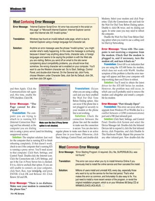 Windows 98


                                                                                                       Modems. Select your modem and click Prop-
   Most Confusing Error Message                                                                        erties. Click the Connections tab and look for
                                                                                                       the Wait For Dial Tone Before Dialing option.
   Error Message: “Internet Explorer Script Error: An error has occurred in the script on              Disable it, click OK twice, and try dialing out
                  this page” or “Microsoft Internet Explorer: Internet Explorer cannot                 again. In some cases you may need to reboot
                  open the Internet site XX: Invalid syntax.”                                          the computer.
                                                                                                          Disable the Wait For Dial Tone Before Dial-
   Translation:       Windows has found an invalid default code page, which is due to                  ing option when you want to use a calling card
                      Internet Explorer using a foreign language font character set.                   for Dial-Up Networking.

   Solution:          Anytime an error message uses the phrase “invalid syntax,” you might             Error Message: “Error 630: The com-
                      wonder what’s really happening. In this case the message is confusing            puter is not receiving a response from
                      because it doesn’t say anything about fonts, character sets, or foreign          the modem. Check that the modem is
                      languages and seems to be saying the problem is with the Web site                plugged in, and if necessary, turn the
                      you are visiting. Before you send off an email to the site owner                 modem off, and turn it back on.”
                      complaining about compatibility problems, you should know that,                     Translation: Error 630 is an indication that
                      somehow, the wrong character set is enabled on your computer. You’ll             you are using the ATI 600 Series fax modem,
                      want to use the Western character set. Go to Start, Settings, Control            which does not work with Win98. Another
                      Panel, and double-click Internet. On the General tab, click Fonts,               symptom of this problem is that the error mes-
                      choose Western under Character Sets, click Set As Default, click OK,             sage will appear and then your computer will
                      and then click OK again. ■                                                       stop working; then you’ll have to reboot.
                                                                                                          Solution: You’ll need to obtain the latest
                                                                                                       driver for the ATI 600 Series fax modem.
and then Apply. Click the                                             Translation: Occurs              However, the problem may still occur, in
Communications tab again                                           when you are using a calling        which case you’ll probably need to remove the
and, this time, enable the                                         card and you have enabled           modem card altogether and install a compati-
VPN checkbox. Click OK.                                            the Wait For Dial Tone              ble fax modem.
                                                                   Before Dialing option. Also
Error Message: “The                                                can occur if the phone line is Error Message: “Port Already Open”
Page cannot be dis-                                                not plugged in securely to              Translation: This error can occur after you
played.”                                                           your modem or the phone upgrade from Windows 95 or WinMe due to a
   Translation: The com-                                           line is not working.                 conflict between a COM (communications)
puter you are trying to                                               Solution: Check the port and a FIR (fast infrared) port.
attach to is running ICS                                           connection between the                  Solution: Click Start, Settings, and Control
(Internet Connection Shar- Make sure the Use A Proxy Server        phone line and the modem Panel. Double-click System and select the
ing) and has rebooted, or the option is not checked.               to make sure the connection Device Manager tab. Double-click the Infrared
computer you are dialing                                           is secure. You can also test a Devices tab to expand it, click the first infrared
into is using a proxy server (used for blocking regular phone to make sure there is an active device, click Properties, and click Disable In
unapproved access).                                phone line in your home. Otherwise, click This Hardware Profile. Repeat this process for
   Solution: The simplest solution: Just wait Start, Settings, Control Panel, and double-click any other infrared port. Now double-click the
for the computer that is running ICS to finish
rebooting completely. If that doesn’t work,
check to see if the computer that’s running ICS      Most Common Error Message
is running a proxy server. You’ll need access
to that computer. Click Start, Settings, and         Error Message: “Error Starting Program: A required .DLL file, SUPERSUB.DLL was
Control Panel. Double-click the Internet icon.                         not found.”
Click the Connections tab, LAN Settings, and
see if the Use A Proxy Server box is checked.        Translation:      This error can occur when you try to install America Online if you
If it is, click to uncheck that option. If you are                     previously tried to install the online service and then canceled the install.
still unable to connect, on your computer,
click Start, Run, type winipcfg, and press           Solution:         Millions of users install and uninstall AOL every day, especially those
ENTER. Click OK and Release All. Click                                 who want to try out the service for the free trial period. That’s what
Renew All and OK.                                                      makes this error so common, and fortunately it’s also easy to fix. You
                                                                       just need to install a more recent version of the program, or revisit the
Error Message: “There is no dialtone.                                  original installation program, which is on your Windows 98 Setup CD at
Make sure your modem is connected to                                   WIN98OLSAOLAOL40US. ■
the phone line.”
74 • PC Errors
 