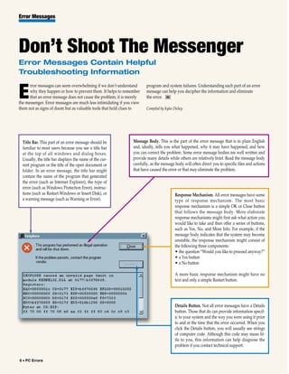 Error Messages




Don’t Shoot The Messenger
Error Messages Contain Helpful
Troubleshooting Information
      rror messages can seem overwhelming if we don’t understand        program and system failures. Understanding each part of an error

E     why they happen or how to prevent them. It helps to remember
      that an error message does not cause the problem; it is merely
the messenger. Error messages are much less intimidating if you view
                                                                        message can help you decipher the information and eliminate
                                                                        the error. RS

them not as signs of doom but as valuable tools that hold clues to      Compiled by Kylee Dickey




  Title Bar. This part of an error message should be            Message Body. This is the part of the error message that is in plain English
  familiar to most users because you see a title bar            and, ideally, tells you what happened, why it may have happened, and how
  at the top of all windows and dialog boxes.                   you can correct the problem. Some error message bodies are well written and
  Usually, the title bar displays the name of the cur-          provide many details while others are relatively brief. Read the message body
  rent program or the title of the open document or             carefully, as the message body will often direct you to specific files and actions
  folder. In an error message, the title bar might              that have caused the error or that may eliminate the problem.
  contain the name of the program that generated
  the error (such as Internet Explorer), the type of
  error (such as Windows Protection Error), instruc-
  tions (such as Restart Windows or Insert Disk), or                                      Response Mechanism. All error messages have some
  a warning message (such as Warning or Error).                                           type of response mechanism. The most basic
                                                                                          response mechanism is a simple OK or Close button
                                                                                          that follows the message body. More elaborate
                                                                                          response mechanisms might first ask what action you
                                                                                          would like to take and then offer a series of buttons,
                                                                                          such as Yes, No, and More Info. For example, if the
                                                                                          message body indicates that the system may become
                                                                                          unstable, the response mechanism might consist of
                                                                                          the following three components:
                                                                                          • the question “Would you like to proceed anyway?”
                                                                                          • a Yes button
                                                                                          • a No button

                                                                                          A more basic response mechanism might have no
                                                                                          text and only a simple Restart button.




                                                                                          Details Button. Not all error messages have a Details
                                                                                          button. Those that do can provide information specif-
                                                                                          ic to your system and the way you were using it prior
                                                                                          to and at the time that the error occurred. When you
                                                                                          click the Details button, you will usually see strings
                                                                                          of computer code. Although this code may mean lit-
                                                                                          tle to you, this information can help diagnose the
                                                                                          problem if you contact technical support.


6 • PC Errors
 