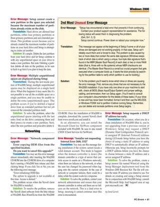 Windows 2000


Error Message: Setup cannot create a
new partition in the space you selected                  2nd Most Unusual Error Message
because the maximum number of parti-
tions already exists on the disk.                        Error Message:       “Setup has encountered a fatal error that prevents it from continuing.
   Translation: Hard drives are allowed four                                    Contact your product support representative for assistance. The fol-
partitions, either four primary partitions or                                lowing status will assist them in diagnosing the problem.
three primary partitions and one extended par-                                  (0x4, 0x1, 0, 0)
tition. This problem occurs because you’ve                                      Setup cannot continue. Power down or reboot your computer now.”
already created the maximum number of parti-
tions on your hard drive and Setup is attempt-           Translation:        This message can appear at the beginning of Setup if some or all of your
ing to create yet another.                                                   drives are damaged and not working properly. In that case, Setup can’t
   Solution: It’s simple. Delete the last partition                          reliably count them and is forced to stop. The problem is also caused by
from your hard drive and let Setup combine it                                two or more disks that contain the same disk signature (Windows keeps
with any unpartitioned space on your drive to                                track of which disk is which using a unique, four-byte disk signature that’s
make a new partition. But note: Deleting a parti-                            found in the MBR [Master Boot Record] of each disk) or two or more RAW
tion deletes all data on the partition, so be sure                           disks (that is, those with no file systems) whose MBR checksums are
to back it up first if you plan to keep the data.                            identical. (The Master Boot Record is a small but crucial program that gets
                                                                             executed when a computer boots up. It starts the boot process by search-
Error Message: Multiple unpartitioned                                        ing for the partition table to verify which partition to use for booting.)
spaces are displayed during Setup.
   Translation: During the text-mode por-                Solution:           To fix this problem you’ll need to know which drive or drives are causing
tion of Win2000 Setup, multiple unpartitioned                                the error message. First, remove any drives that are not necessary to the
spaces may be displayed on a single hard                                     Win2000 installation. If you have only one drive on your machine to start
drive. When this happens it may seem like it’s                               with, check all BIOS (Basic Input/Output System) and jumper settings,
not possible to use all the available space on a                             cabling, and termination, then run Setup again. (You’ll need to consult
single partition, and you may be unable to                                   your computer’s documentation for the details of these tasks.) If your drive
delete the extra (unpartitioned) space. This                                 is new and has never been formatted, format it and then use the MS-DOS
problem occurs if you’ve deleted a logical                                   or Windows FDISK tool to partition it before running Setup. Remember,
drive from an extended partition but not yet                                 you can delete and recreate partitions once Setup begins. ■
removed the extended partition itself.
   Solution: To solve the problem, select the         CD-ROM. Once the installation of Win2000 is          Error Message: Setup requests a DHCP
unpartitioned spaces (starting with the last          complete, download the current Novell client         IP address too early.
entry first) on the drive containing them and         from www.novell.com and install it.                     Translation: On occasion, when you do a
then press c to create a new partition. Next,            As an alternative, you can install the            clean installation of Win2000 (that is, you’re
select the new partition and press d to delete it.    Microsoft Client for NetWare component               not upgrading from a previous version of
                                                      included with Win2000. Be sure to also install       Windows), Setup may request a DHCP
                Networking                            CSNW (Client Services for NetWare).                  (Dynamic Host Configuration Protocol) serv-
                                                                                                           er assigned IP (Internet Protocol) address
Error Message: “Network component                     Error Message: “Installer not responding             during GUI-mode Setup before you have the
upgrade                                                  Internal Error 2608, 1332”                        choice of using a static IP address or using
    Error copying OEM files from the                     Translation: You may see this message dur-        DHCP to automatically obtain an IP address.
specified location.                                   ing installation if the system cannot locate a       Otherwise put, Setup incorrectly prompts for
    Do you want to cancel this upgrade?”              valid domain account. This tends to happen           a DHCP address before you have the chance
   Translation: You may see this error message        when the domain controller is down (the              to choose between a static IP address and a
almost immediately after inserting the Win2000        domain controller is a type of server that con-      server assigned IP address.
CD-ROM into the CD-ROM drive of a computer            trols access to assets on a Windows network),           Solution: To solve the problem, create a
that’s running a Win2000 beta release and then        when there are failures in the network, or when      Setup answer file named Winnt.sif using the
clicking Setup. If you click Yes or No, you see       the user has changed his password when log-          Setup Manager deployment tool from the
the following error message:                          ging onto the current computer. In the case of       Windows 2000 Resource Kit. The file will con-
   “Error initializing OEM files.                     network or computer failures, there could be a       tain the static IP address you intend to use. For
   The option to upgrade is not available at          delay while the system waits for a response.         details on creating and using a Setup answer
this time. Access is denied.”                            Solution: To solve the problem, contact your      file in conjunction with Win2000 Setup, consult
   This problem occurs when the Novell client         network administrator and ensure that your           the Microsoft Help And Support area at sup
for Win2000 is installed.                             domain controller is online and there are no fail-   port.microsoft.com. RS
   Solution: To resolve the problem, remove           ures on the network. This is a fatal error to
the Novell client software from the beta release      Setup, meaning it cannot continue once this          by David Garrett
of Win2000. Run Winnt32.exe from the Win2000          error is encountered.
                                                                                                                                           PC Errors • 81
 