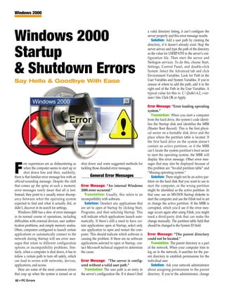 Windows 2000



                                                                                                         a valid directory listing, it can’t configure the

Windows 2000                                                                                             server properly and this error message results.
                                                                                                            Solution: Add a user path by creating the
                                                                                                         directory, if it doesn’t already exist. Stop the


Startup                                                                                                  server service and type the path of the directory
                                                                                                         as the value for USERPATH in the server’s con-
                                                                                                         figuration file. Then start the server and
                                                                                                         Netlogon services. To do this, choose Start,

& Shutdown Errors                                                                                        Settings, Control Panel, and double-click
                                                                                                         System. Select the Advanced tab and click
                                                                                                         Environment Variables. Look for Path in the
Say Hello & Goodbye With Ease                                                                            User Variables and System Variables. If you’re
                                                                                                         unsure of where to add the path, add it to the
                                                                                                         right end of the Path in the User Variables. A
                                                                                                         typical value for this is: C:j2sdk1.4.2_<ver-
                                                                                                         sion>bin. Click OK or Apply.

                                                                                                         Error Message: “Error loading operating
                                                                                                         system.”
                                                                                                             Translation: When you start a computer
                                                                                                         from the hard drive, the system’s code identi-
                                                                                                         fies the Startup disk and identifies the MBR
                                                                                                         (Master Boot Record). This is the first physi-
                                                                                                         cal sector on a bootable disk drive and the
                                                                                                         place where the partition table is located. If
                                                                                                         the first hard drive on the system doesn’t
                                                                                                         contain an active partition, or if the MBR
                                                                                                         can’t locate the system partition’s boot sector
                                                                                                         to start the operating system, the MBR will
                                                                                                         display this error message. Other error mes-
        ew experiences are as disheartening as     shut down and some suggested methods for              sages that may also be displayed because of

F       when the computer seems to start up or
        shut down fine and then, suddenly,
there is that familiar error message box with an
                                                   tackling those dreaded error messages.

                                                          General Error Messages
                                                                                                         this problem are “Invalid partition table” and
                                                                                                         “Missing operating system.”
                                                                                                             Solution: There might not be an active par-
official-sounding message. Despite the chill                                                             tition on the hard disk that you want to use to
that comes up the spine at such a moment,          Error Message: “An internal Windows                   start the computer, or the wrong partition
error messages rarely mean that all is lost.       2000 error occurred.”                                 might be identified as the active partition. In
Instead, they point to a usually minor discrep-       Translation: Usually, this refers to an            that case, use an MS-DOS Startup diskette to
ancy between what the operating system             incompatibility with software.                        start the computer and use the Fdisk tool to set
expected to find and what it actually did, or         Solution: Deselect any applications that           or change the active partition. If the MBR is
didn’t, discover in its search for settings.       are set to open at Startup by clicking Start,         corrupted, which you’d see if the error mes-
   Windows 2000 has a slew of error messages       Programs, and then selecting Startup. This            sage occurs again after using Fdisk, you might
in its normal course of operations, including      will indicate which applications launch auto-         need a third-party disk that can make the
difficulties with external devices, user authen-   matically. If there’s still a need to have cer-       change manually. The partition table field that
tication problems, and simple memory snafus.       tain applications open at Startup, select only        should be changed is the System ID field.
Often, computers configured to launch certain      one application to open and restart the com-
applications or automatically connect to the       puter. This should indicate which software is         Error Message: “The parent directory
network during Startup will see error mes-         causing the problem. If there are no software         could not be located.”
sages that relate to different configuration       applications selected to open at Startup, con-           Translation: The parent directory is a part
options or incompatibility problems. Sim-          tact Microsoft technical support to determine         of the network. When your computer tries to
ilarly, when a computer is shut down, it has to    the cause.                                            log on to the network, it searches for the par-
follow a certain path to turn off safely, which                                                          ent directory to establish permissions for the
can lead to errors with networks, devices,         Error Message: “The server is config-                 individual user.
applications, and access.                          ured without a valid user path.”                         Solution: Ask your network administrator
   Here are some of the most common errors           Translation: The user path is an entry in           about assigning permissions to the parent
that crop up when the system is turned on or       the server’s configuration file. If it doesn’t find   directory. If you’re the administrator, change
82 • PC Errors
 