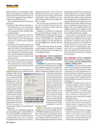 Windows 2000


(Master Boot Record, a small program, usually diagnostic application, remove all but one                the operating system back to the original con-
located at the beginning of a hard drive, that RAM module and reboot your computer. If                  troller. Confirm that you can boot successfully
launches whenever the computer first boots) or you don’t get an error message, add one RAM              and then install the new hard drive controller,
a device driver attempting to access memory in module back at a time and reboot your com-               leaving the old controller in place and the hard
a memory range that doesn’t exist.                 puter until the problem returns. Replace the         drive connected to the old controller. Boot your
   The four parameters provide the following defective module.                                          computer. Win2000 will recognize that a new
information:                                         Run a current virus scanner that can check         controller has been added, install the necessary
• 0xParameter1: This parameter contains the vir- and repair the Master Boot Block (the first            drivers, and make the necessary entries in the
   tual address that was in use when the fault location on a hard drive; usually contains the           Registry. After you successfully install the new
   occurred. This information can help experi- MBR) on your hard drive.                                 controller, shut down your computer, remove
   enced programmers locate a problem within         Although rare, it’s possible for a failing hard    the old controller, attach the hard drive to the
   a software program.                             drive to generate this error message. Use the        new controller, and reboot your computer.
• 0xParameter2: This parameter contains the CHKDSK utility to validate your drive. If your                 If you see this error message after moving
   physical memory address that was in use drive was formatted using NTFS, use CHKDSK                   your hard drive to another computer, or after
   when the fault occurred. This information with the /f (error-fixing) and /r (information             installing a new motherboard, you can repair
   may point to a specific memory chip that recovery) switches. To do this, click Start and             the Windows installation. Boot from the
   is defective.                                   Run; type chkdsk /f /r in the Open field and         Win2000 setup diskettes or the Win2000 CD.
• 0xParameter3: This parameter contains the click OK.                                                   At the Welcome to Setup screen, press
   value of the Processor Status Register, which     If none of these steps resolves the problem,       ENTER. Press F8 to accept the license agree-
   tracks CPU activity. The data represents the consider taking your computer to a competent            ment. Select your current Win2000 installa-
   value that was present at the time of the diagnostic testing facility. The problem may               tion (it may already be selected) and press R.
   fault. Programmers and hardware develop- be a motherboard failure.                                   Follow the on-screen instructions to complete
   ers can use this information to determine the                                                        the repair process.
   events the processor was involved in when Error Message: “STOP: 0x0000007B:
   the fault occurred.                             (0xF741B84C, 0x00000034, 0x00000000,                 Error Message: “STOP: 0x0000007F
• 0xParameter4: This parameter contains the 0x00000000) INACCESSIBLE_BOOT                               (0xParameter1, 0xParameter2, 0xPara-
   value of the faulting instruction register. _DEVICE.”                                                meter3, 0xParameter4) UNEXPECTED
   This information may contain the instruc-         Translation: You may see this error message        _KERNEL_MODE_TRAP.”
   tions that the processor executed when the if you move a hard drive that contains a Win2000             Translation: This error can indicate hard-
   fault occurred.                                 OS to a different computer or if you install a new   ware or software problems, but the most likely
   Solution: If the error occurred after you motherboard or hard drive controller. The                  cause is hardware. The actual failure is listed
installed RAM, there may be a problem with the Registry (a database that Windows uses to store          in 0xParameter1; the other parameters have no
installation. Make sure that                                            configuration information)      meaning. 0xParameter1 contains the actual trap
the RAM is seated correctly                                             stored on the hard drive        values, which you can look up in X86 proces-
in its connector and that the                                           you’re booting from doesn’t     sor (any processor that’s compatible with the
contacts are clean. If the                                              have the correct entries for    Intel X86 architecture) manuals. The most com-
problem persists, verify that                                           the new motherboard or          mon failures are:
the RAM is the correct type                                             hard drive controller. The      • 0x00000000: Divide By Zero Error. The sys-
for this installation and is                                            Registry contains the PnP          tem made an attempt to divide a number by
correctly rated for speed,                                              (Plug-n-Play) IDs that iden-       zero. Poorly written software or corrupted
voltage, and other parame-                                              tify the hard drive con-           data in memory can cause this problem.
ters required by your specif-                                           troller. Win2000 uses the       • 0x00000004: Overflow. An overflow condi-
ic computer. If everything is                                           PnP ID to load the correct         tion occurs when the result of an operation,
correct, contact the manufac-                                           driver for the mass storage        such as addition or multiplication, is
turer of your computer’s                                                device. In this case, the          beyond the range of the processor register
motherboard for BIOS (Basic If you see this error message, one of      device driver that Win2000          that holds the result.
Input/Output System, a your device drivers is either corrupted is loading from the Registry             • 0x00000005: Bounds Check Fault. This
small program that contains or incompatible with Windows 2000.         doesn’t work with the new           indicates that a chunk of data stored in
all the code necessary to                                              motherboard or your PC’s            memory exceeds its expected size. Poorly
access the basic hardware on the motherboard) hard drive controller.                                       written software or faulty memory can
updates, if any.                                     Solution: If you see this error message after         cause this problem.
   If there are no new components to explain the installing a new hard drive controller, your cur-      • 0x00000006: Invalid Opcode (a program
error, the problem may be a failed RAM mod- rent Win2000 installation doesn’t have the nec-                instruction that memory loads as needed).
ule, a virus in the MBR, or a failing hard drive.  essary drivers or the proper Registry entries.          In this case the processor received an
   If your computer manufacturer provided You can solve the problem by reconfiguring                       instruction it couldn’t interpret. Failed
a hardware test utility, use it to diagnose your computer with the old hard drive con-                     memory that’s corrupting data before it’s
which RAM module is bad. If you don’t have a troller and attaching the hard drive that contains            sent to the processor is the usual culprit.
90 • PC Errors
 