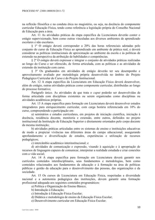 PROCESSO Nº: 23001.000030/2011-72
10
Luiz Curi e outros – 0030
na reflexão filosófica e na conduta ética no magistério, ou seja, na docência do componente
curricular Educação Física, tendo como referência a legislação própria do Conselho Nacional
de Educação para a área.
Art. 11 As atividades práticas da etapa específica da Licenciatura deverão conter o
estágio supervisionado, bem como outras vinculadas aos diversos ambientes de aprendizado
escolares e não escolares.
§ 1º O estágio deverá corresponder a 20% das horas referenciais adotadas pelo
conjunto do curso de Educação Física ao aprendizado em ambiente de prática real, e deverá
considerar as políticas institucionais de aproximação ao ambiente da escola e às políticas de
extensão na perspectiva da atribuição de habilidades e competências.
§ 2º O estágio deverá expressar e integrar o conjunto de atividades práticas realizadas
ao longo do Curso e ser oferecido, de forma articulada, com as políticas e as atividades de
extensão da instituição com curso.
§ 3º Os graduandos em atividades de estágio deverão ter seu desempenho e
aproveitamento avaliado por metodologia própria desenvolvida no âmbito do Projeto
Pedagógico Curricular do Curso e do Projeto Institucional.
Art. 12 A etapa específica da Licenciatura em Educação Física deverá desenvolver,
além do estágio, outras atividades práticas como componente curricular, distribuídas ao longo
do processo formativo;
Parágrafo único. As atividades de que trata o caput poderão ser desenvolvidas de
forma articulada com disciplinas existentes ou serem organizadas como disciplinas ou
atividades acadêmicas próprias.
Art. 13 A etapa específica para formação em Licenciatura deverá desenvolver estudos
integradores para enriquecimento curricular, com carga horária referenciada em 10% do
curso, compreendendo a participação em:
a) seminários e estudos curriculares, em projetos de iniciação científica, iniciação à
docência, residência docente, monitoria e extensão, entre outros, definidos no projeto
institucional da Instituição de Educação Superior e diretamente orientados pelo corpo docente
da mesma instituição;
b) atividades práticas articuladas entre os sistemas de ensino e instituições educativas
de modo a propiciar vivências nas diferentes áreas do campo educacional, assegurando
aprofundamento e diversificação de estudos, experiências e utilização de recursos
pedagógicos;
c) intercâmbio acadêmico interinstitucional; e
d) atividades de comunicação e expressão, visando à aquisição e à apropriação de
recursos de linguagem capazes de comunicar, interpretar a realidade estudada e criar conexões
com a vida social;
Art. 14 A etapa específica para formação em Licenciatura deverá garantir nos
currículos conteúdos interdisciplinares, seus fundamentos e metodologias, bem como
conteúdos relacionados aos fundamentos da educação e à formação na área de políticas
públicas e gestão da educação para o desenvolvimento das pessoas, das organizações e da
sociedade.
Art. 15 Os cursos de Licenciatura em Educação Física, respeitadas a diversidade
nacional e a autonomia pedagógica das instituições, devem garantir uma formação
profissional adequada aos seguintes conteúdos programáticos:
a) Política e Organização do Ensino Básico;
b) Introdução à Educação;
c) Introdução à Educação Física Escolar;
d) Didática e metodologia de ensino da Educação Física Escolar;
e) Desenvolvimento curricular em Educação Física Escolar;
 