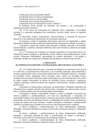 PROCESSO Nº: 23001.000030/2011-72
11
Luiz Curi e outros – 0030
f) Educação Física na Educação Infantil;
g) Educação Física no Ensino Fundamental;
h) Educação Física no Ensino Médio;
i) Educação Física Escolar Especial/Inclusiva;
j) Educação Física na Educação de Jovens e Adultos; e
k) Educação Física Escolar em ambientes não urbanos e em comunidades e
agrupamentos étnicos distintos.
Art. 16 Os cursos de Licenciatura em Educação Física, respeitadas a diversidade
nacional e a autonomia pedagógica das instituições, deverão, ainda, incluir as seguintes
atividades:
a) observação, análise, planejamento, desenvolvimento e avaliação de processos
educativos e de experiências educacionais em instituições educativas;
b) pesquisa e estudo da legislação educacional, processos de organização e gestão
educacional, trabalho docente, políticas de financiamento educacional, avaliação e currículo; e
c) pesquisa e estudo das relações entre educação e trabalho, educação e diversidade,
direitos humanos, cidadania, educação ambiental, entre outras temáticas centrais da sociedade
contemporânea.
Art. 17 O processo de avaliação da formação específica da Licenciatura deverá ser
realizado de forma a fortalecer o aprendizado, incluir relatórios de atividades práticas, textos
escritos, fichamento bibliográfico, apresentação de estudos individuais e em grupos e
avaliações seriadas do conjunto dos conteúdos das disciplinas ao final de cada semestre.
CAPITULO IV
DA FORMAÇÃO ESPECÍFICA EM BACHARELADO EM EDUCAÇÃO FÍSICA
Art. 18 A Etapa Específica para a formação do Bacharel em Educação Física deverá
ter 1.600 (mil e seiscentas) horas referenciais e ser concebida, planejada, operacionalizada e
avaliada, qualificando-o para a intervenção profissional em treinamento esportivo, orientação
de atividades físicas, preparação física, recreação, lazer, cultura em atividades físicas,
avaliação física, postural e funcional, gestão relacionada com a área de Educação Física, além
de outros campos relacionados às prática de atividades físicas, recreativas e esportivas;
visando a aquisição e desenvolvimento dos seguintes conhecimentos, atitudes e habilidades
profissionais:
a) dominar os conhecimentos conceituais, procedimentais e atitudinais específicos da
Educação Física e aqueles advindos das ciências afins, orientados por valores sociais, morais,
éticos e estéticos próprios de uma sociedade plural e democrática;
b) pesquisar, conhecer, compreender, analisar e avaliar a realidade social para nela
intervir acadêmica e profissionalmente, por meio das manifestações e expressões da
motricidade humana e movimento humano, cultura do movimento corporal, atividades físicas,
tematizadas, com foco nas diferentes formas e modalidades do exercício físico, da ginástica,
do jogo, do esporte, das lutas, da dança, visando à formação, à ampliação e enriquecimento
cultural da sociedade para a adoção de um estilo de vida fisicamente ativo e saudável;
c) intervir acadêmica e profissionalmente de forma fundamentada, deliberada,
planejada e eticamente balizada nos campos da prevenção, promoção, proteção e reabilitação
da saúde;
d) intervir acadêmica e profissionalmente de forma fundamentada, deliberada,
planejada e eticamente balizada em todas as manifestações do esporte e considerar a
relevância social, cultural e econômica do alto rendimento esportivo;
e) intervir acadêmica e profissionalmente de forma fundamentada, deliberada,
planejada e eticamente balizada no campo da cultura e do lazer;
 