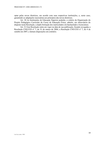 PROCESSO Nº: 23001.000030/2011-72
14
Luiz Curi e outros – 0030
optar pelas novas diretrizes, em acordo com suas respectivas instituições, e, neste caso,
garantindo as adaptações necessárias aos princípios das novas diretrizes.
Art. 30 As Instituições de Educação Superior poderão, a critério da Organização do
Projeto Pedagógico Curricular do Curso de Educação Física, admitir, em observância do
disposto nesta Resolução, a dupla formação dos matriculados em bacharelado e licenciatura.
Art. 31 Esta Resolução entra em vigor na data de sua publicação, ficando revogadas a
Resolução CNE/CES nº 7, de 31 de março de 2004, a Resolução CNE/CES nº 7, de 4 de
outubro de 2007, e demais disposições em contrário.
 