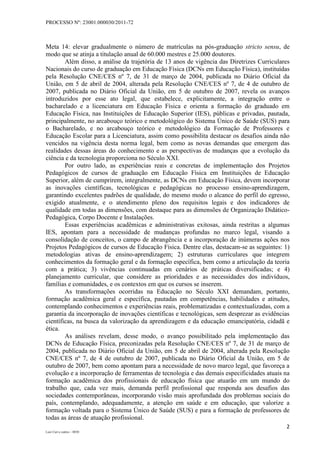 PROCESSO Nº: 23001.000030/2011-72
2
Luiz Curi e outros – 0030
Meta 14: elevar gradualmente o número de matrículas na pós-graduação stricto sensu, de
modo que se atinja a titulação anual de 60.000 mestres e 25.000 doutores.
Além disso, a análise da trajetória de 13 anos de vigência das Diretrizes Curriculares
Nacionais do curso de graduação em Educação Física (DCNs em Educação Física), instituídas
pela Resolução CNE/CES nº 7, de 31 de março de 2004, publicada no Diário Oficial da
União, em 5 de abril de 2004, alterada pela Resolução CNE/CES nº 7, de 4 de outubro de
2007, publicada no Diário Oficial da União, em 5 de outubro de 2007, revela os avanços
introduzidos por esse ato legal, que estabelece, explicitamente, a integração entre o
bacharelado e a licenciatura em Educação Física e orienta a formação do graduado em
Educação Física, nas Instituições de Educação Superior (IES), públicas e privadas, pautada,
principalmente, no arcabouço teórico e metodológico do Sistema Único de Saúde (SUS) para
o Bacharelado, e no arcabouço teórico e metodológico da Formação de Professores e
Educação Escolar para a Licenciatura, assim como possibilita destacar os desafios ainda não
vencidos na vigência desta norma legal, bem como as novas demandas que emergem das
realidades dessas áreas do conhecimento e as perspectivas de mudanças que a evolução da
ciência e da tecnologia proporciona no Século XXI.
Por outro lado, as experiências reais e concretas de implementação dos Projetos
Pedagógicos de cursos de graduação em Educação Física em Instituições de Educação
Superior, além de cumprirem, integralmente, as DCNs em Educação Física, devem incorporar
as inovações científicas, tecnológicas e pedagógicas no processo ensino-aprendizagem,
garantindo excelentes padrões de qualidade, do mesmo modo o alcance do perfil do egresso,
exigido atualmente, e o atendimento pleno dos requisitos legais e dos indicadores de
qualidade em todas as dimensões, com destaque para as dimensões de Organização Didático-
Pedagógica, Corpo Docente e Instalações.
Essas experiências acadêmicas e administrativas exitosas, ainda restritas a algumas
IES, apontam para a necessidade de mudanças profundas no marco legal, visando a
consolidação de conceitos, o campo de abrangência e a incorporação de inúmeras ações nos
Projetos Pedagógicos de cursos de Educação Física. Dentre elas, destacam-se as seguintes: 1)
metodologias ativas de ensino-aprendizagem; 2) estruturas curriculares que integrem
conhecimentos da formação geral e da formação específica, bem como a articulação da teoria
com a prática; 3) vivências continuadas em cenários de práticas diversificadas; e 4)
planejamento curricular, que considere as prioridades e as necessidades dos indivíduos,
famílias e comunidades, e os contextos em que os cursos se inserem.
As transformações ocorridas na Educação no Século XXI demandam, portanto,
formação acadêmica geral e específica, pautadas em competências, habilidades e atitudes,
contemplando conhecimentos e experiências reais, problematizadas e contextualizadas, com a
garantia da incorporação de inovações científicas e tecnológicas, sem desprezar as evidências
científicas, na busca da valorização da aprendizagem e da educação emancipatória, cidadã e
ética.
As análises revelam, desse modo, o avanço possibilitado pela implementação das
DCNs de Educação Física, preconizadas pela Resolução CNE/CES nº 7, de 31 de março de
2004, publicada no Diário Oficial da União, em 5 de abril de 2004, alterada pela Resolução
CNE/CES nº 7, de 4 de outubro de 2007, publicada no Diário Oficial da União, em 5 de
outubro de 2007, bem como apontam para a necessidade de novo marco legal, que favoreça a
evolução e a incorporação de ferramentas de tecnologia e das demais especificidades atuais na
formação acadêmica dos profissionais de educação física que atuarão em um mundo do
trabalho que, cada vez mais, demanda perfil profissional que responda aos desafios das
sociedades contemporâneas, incorporando visão mais aprofundada dos problemas sociais do
país, contemplando, adequadamente, a atenção em saúde e em educação, que valorize a
formação voltada para o Sistema Único de Saúde (SUS) e para a formação de professores de
todas as áreas de atuação profissional.
 