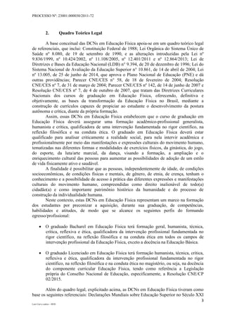 PROCESSO Nº: 23001.000030/2011-72
3
Luiz Curi e outros – 0030
2. Quadro Teórico Legal
A base conceitual das DCNs em Educação Física apoia-se em um quadro teórico legal
de referenciais, que inclui: Constituição Federal de 1988; Lei Orgânica do Sistema Único de
Saúde nº 8.080, de 19 de setembro de 1990, e as alterações introduzidas pela Lei nº
9.836/1999, nº 10.424/2002, nº 11.108/2005, nº 12.401/2011 e nº 12.864/2013; Lei de
Diretrizes e Bases da Educação Nacional (LDB) n° 9.394, de 20 de dezembro de 1996; Lei do
Sistema Nacional de Avaliação da Educação Superior n° 10.861, de 14 de abril de 2004; Lei
nº 13.005, de 25 de junho de 2014, que aprova o Plano Nacional de Educação (PNE) e dá
outras providências; Parecer CNE/CES n° 58, de 18 de fevereiro de 2004; Resolução
CNE/CES nº 7, de 31 de março de 2004; Parecer CNE/CES nº 142, de 14 de junho de 2007 e
Resolução CNE/CES nº 7, de 4 de outubro de 2007, que tratam das Diretrizes Curriculares
Nacionais dos cursos de graduação em Educação Física, oferecendo, definitiva e
objetivamente, as bases da transformação da Educação Física no Brasil, mediante a
construção de currículos capazes de propiciar ao estudante o desenvolvimento da postura
autônoma e crítica, diante da própria formação.
Assim, essas DCNs em Educação Física estabelecem que o curso de graduação em
Educação Física deverá assegurar uma formação acadêmico-profissional generalista,
humanista e crítica, qualificadora de uma intervenção fundamentada no rigor científico, na
reflexão filosófica e na conduta ética. O graduado em Educação Física deverá estar
qualificado para analisar criticamente a realidade social, para nela intervir acadêmica e
profissionalmente por meio das manifestações e expressões culturais do movimento humano,
tematizadas nas diferentes formas e modalidades de exercícios físicos, da ginástica, do jogo,
do esporte, da luta/arte marcial, da dança, visando a formação, a ampliação e o
enriquecimento cultural das pessoas para aumentar as possibilidades de adoção de um estilo
de vida fisicamente ativo e saudável.
A finalidade é possibilitar que as pessoas, independentemente de idade, de condições
socioeconômicas, de condições físicas e mentais, de gênero, de etnia, de crença, tenham o
conhecimento e a possibilidade de acesso à prática das diferentes expressões e manifestações
culturais do movimento humano, compreendidas como direito inalienável de todo(a)
cidadão(a) e como importante patrimônio histórico da humanidade e do processo de
construção da individualidade humana.
Neste contexto, estas DCNs em Educação Física representam um marco na formação
dos estudantes por preconizar a aquisição, durante sua graduação, de competências,
habilidades e atitudes, de modo que se alcance os seguintes perfis do formando
egresso/profissional:
 O graduado Bacharel em Educação Física terá formação geral, humanista, técnica,
crítica, reflexiva e ética, qualificadora da intervenção profissional fundamentada no
rigor científico, na reflexão filosófica e na conduta ética em todos os campos de
intervenção profissional da Educação Física, exceto a docência na Educação Básica.
 O graduado Licenciado em Educação Física terá formação humanista, técnica, crítica,
reflexiva e ética, qualificadora da intervenção profissional fundamentada no rigor
científico, na reflexão filosófica e na conduta ética no magistério, ou seja, na docência
do componente curricular Educação Física, tendo como referência a Legislação
própria do Conselho Nacional de Educação, especificamente, a Resolução CNE/CP
02/2015.
Além do quadro legal, explicitado acima, as DCNs em Educação Física tiveram como
base os seguintes referenciais: Declarações Mundiais sobre Educação Superior no Século XXI
 