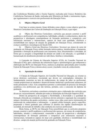 PROCESSO Nº: 23001.000030/2011-72
4
Luiz Curi e outros – 0030
das Conferências Mundiais sobre o Ensino Superior, realizadas pela Unesco; Relatórios das
Conferências Nacionais de Saúde, realizadas pelo Ministério da Saúde e instrumentos legais,
que regulamentam o exercício dos profissionais da Educação Física.
3. Objeto e Objetivo Geral
Com base no acima exposto, foram definidos como objeto e como objetivo geral das
Diretrizes Curriculares dos Cursos de Graduação em Educação Física, o que segue:
a) Objeto das Diretrizes Curriculares: currículos que possam construir o perfil
acadêmico e profissional com competências, habilidades, atitudes e conhecimentos, dentro de
perspectivas e abordagens contemporâneas de formação pertinentes e compatíveis com
referenciais nacionais e internacionais, capazes de atuar com qualidade, eficiência e
resolubilidade nos espaços de atuação do graduado em Educação Física, considerando os
avanços científicos e tecnológicos do Século XXI.
b) Objetivo Geral das Diretrizes Curriculares: favorecer aos alunos do curso de
graduação em Educação Física sólida formação teórico-prática, interdisciplinar e humanista,
garantindo a formação de profissionais com autonomia, ética, discernimento e criticidade, de
forma que se assegure a integralidade da atenção em saúde e em educação, e a qualidade e
humanização do atendimento prestado aos indivíduos, famílias e comunidades.
A Comissão da Câmara de Educação Superior (CES), do Conselho Nacional de
Educação (CNE), após a definição dos referenciais legais e epistemológicos que embasaram a
elaboração das DCNs em Educação Física, analisou as propostas apresentadas pelo Conselho
Federal de Educação Física e demais atores sociais vinculados à área de conhecimento.
4. Apreciação do relator
A Câmara de Educação Superior, do Conselho Nacional de Educação, ao orientar as
novas diretrizes curriculares, recomenda que devem ser contemplados elementos de
fundamentação essenciais na área do conhecimento, do campo do saber ou profissional,
visando proporcionar ao estudante o desenvolvimento intelectual e profissional autônomos, de
modo permanente e ético. Esta competência permite a continuidade do processo de formação
acadêmica e/ou profissional, que não termina, portanto, com a concessão do diploma de
graduação.
As diretrizes curriculares constituem orientações para a elaboração dos currículos que
devem ser, necessariamente, adotadas por todas as Instituições de Educação Superior (IES).
Dentro da perspectiva de assegurar a flexibilidade, a diversidade e a qualidade da
formação oferecida aos estudantes, as diretrizes devem estimular a superação das concepções
antigas e herméticas das grades curriculares - muitas vezes, tidas como meros instrumentos de
transmissão de conhecimento e informações - e garantir sólida formação, geral e específica,
preparando o futuro graduado para enfrentar os desafios das rápidas transformações da
sociedade, do mercado de trabalho e das condições de exercício profissional.
Desta forma, as DCNs em Educação Física possibilitam que os currículos propostos
possam construir o perfil acadêmico e profissional dos egressos, em termos de competências,
habilidades, atitudes e conhecimentos, construídos a partir de perspectivas e abordagens
contemporâneas de formação pertinente e compatível com referenciais nacionais e
internacionais, tornando-os capazes de atuar com qualidade, eficiência e resolubilidade nos
diversos campos de atuação profissional do graduado em Educação Física.
 