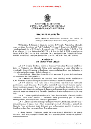 AGUARDANDO HOMOLOGAÇÃO
Luiz Curi e outros – 0030 Documento assinado eletronicamente nos termos da legislação vigente
MINISTÉRIO DA EDUCAÇÃO
CONSELHO NACIONAL DE EDUCAÇÃO
CÂMARA DE EDUCAÇÃO SUPERIOR
PROJETO DE RESOLUÇÃO
Institui Diretrizes Curriculares Nacionais dos Cursos de
Graduação em Educação Física e dá outras providências.
O Presidente da Câmara de Educação Superior do Conselho Nacional de Educação,
tendo em vista o disposto no art. 9º, § 2º, da Lei nº 4.024, de 20 de dezembro de 1961, com a
redação dada pela Lei nº 9.131, de 24 de novembro de 1995, na Resolução CNE/CP nº 2, de
1º de julho de 2015, na Resolução CNE/CES nº 4, de 6 de abril de 2009, e com base no
Parecer CNE/CES nº 584, de 3 de outubro de 2018, homologado por Despacho do Senhor
Ministro de Estado da Educação, publicado no DOU de XXX de XXX de XXX, resolve:
CAPÍTULO I
DAS DISPOSIÇÕES GERAIS
Art. 1º A presente Resolução institui as Diretrizes Curriculares Nacionais (DCNs) do
Curso de Graduação em Educação Física, assim denominado, a serem observadas na
organização, desenvolvimento e avaliação dos cursos, estabelecendo as suas finalidades, os
princípios, os fundamentos e a dinâmica formativa.
Parágrafo único - São objetos destas Diretrizes, os cursos de graduação denominados,
exclusivamente, de Educação Física.
Art. 2º O curso de graduação em Educação Física tem carga horária referencial de
3.200 (três mil e duzentas) horas para o desenvolvimento de atividades acadêmicas.
Art. 3º A Educação Física é uma área de conhecimento e de intervenção profissional
que tem como objeto de estudo e de aplicação a motricidade ou movimento humano, a cultura
do movimento corporal, com foco nas diferentes formas e modalidades do exercício físico, da
ginástica, do jogo, do esporte, das lutas e da dança, visando atender às necessidades sociais no
campo da saúde, da educação e da formação, da cultura, do alto rendimento esportivo e do
lazer.
Art. 4º O curso de graduação em Educação Física deverá articular a formação inicial e
continuada, tendo como premissa a autonomia do(a) graduando(a) para o contínuo
aperfeiçoamento, mediante diversas formas de aprendizado.
Art. 5º Dada a necessária articulação entre conhecimentos, habilidades, sensibilidade e
atitudes requerida do egresso para o futuro exercício profissional, a formação do graduado em
Educação Física terá ingresso único, destinado tanto ao bacharelado quanto à licenciatura, e
desdobrar-se-á em duas etapas, conforme descrição a seguir:
I - Etapa Comum - Núcleo de estudos da formação geral, identificador da área de
Educação Física, a ser desenvolvido em 1.600 (mil e seiscentas) horas referenciais, comum a
ambas as formações.
 