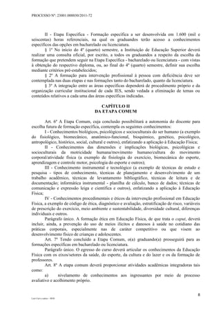 PROCESSO Nº: 23001.000030/2011-72
8
Luiz Curi e outros – 0030
II - Etapa Específica - Formação específica a ser desenvolvida em 1.600 (mil e
seiscentas) horas referenciais, na qual os graduandos terão acesso a conhecimentos
específicos das opções em bacharelado ou licenciatura.
§ 1º No início do 4º (quarto) semestre, a Instituição de Educação Superior deverá
realizar uma consulta oficial, por escrito, a todos os graduandos a respeito da escolha da
formação que pretendem seguir na Etapa Específica - bacharelado ou licenciatura - com vistas
à obtenção do respectivo diploma, ou, ao final do 4º (quarto) semestre, definir sua escolha
mediante critérios pré-estabelecidos;
§ 2º A formação para intervenção profissional à pessoa com deficiência deve ser
contemplada nas duas etapas e nas formações tanto do bacharelado, quanto da licenciatura.
§ 3º A integração entre as áreas específicas dependerá de procedimento próprio e da
organização curricular institucional de cada IES, sendo vedada a eliminação de temas ou
conteúdos relativos a cada uma das áreas específicas indicadas.
CAPÍTULO II
DA ETAPA COMUM
Art. 6º A Etapa Comum, cuja conclusão possibilitará a autonomia do discente para
escolha futura de formação específica, contempla os seguintes conhecimentos:
I - Conhecimentos biológicos, psicológicos e socioculturais do ser humano (a exemplo
do fisiológico, biomecânico, anatômico-funcional, bioquímico, genético, psicológico,
antropológico, histórico, social, cultural e outros), enfatizando a aplicação à Educação Física;
II - Conhecimentos das dimensões e implicações biológicas, psicológicas e
socioculturais da motricidade humana/movimento humano/cultura do movimento
corporal/atividade física (a exemplo de fisiologia do exercício, biomecânica do esporte,
aprendizagem e controle motor, psicologia do esporte e outros);
III - Conhecimento instrumental e tecnológico (a exemplo de técnicas de estudo e
pesquisa - tipos de conhecimento, técnicas de planejamento e desenvolvimento de um
trabalho acadêmico, técnicas de levantamento bibliográfico, técnicas de leitura e de
documentação; informática instrumental - planilha de cálculo, banco de dados; técnicas de
comunicação e expressão leiga e científica e outros), enfatizando a aplicação à Educação
Física;
IV - Conhecimentos procedimentais e éticos da intervenção profissional em Educação
Física, a exemplo de código de ética, diagnóstico e avaliação, estratificação de risco, variáveis
de prescrição do exercício, meio ambiente e sustentabilidade, diversidade cultural, diferenças
individuais e outros.
Parágrafo único. A formação ética em Educação Física, de que trata o caput, deverá
incluir, ainda, a prevenção do uso de meios ilícitos e danosos à saúde no cotidiano das
práticas corporais, especialmente nas de caráter competitivo ou que visem ao
desenvolvimento físico de crianças e adolescentes.
Art. 7º Tendo concluído a Etapa Comum, o(a) graduando(a) prosseguirá para as
formações específicas em bacharelado ou licenciatura.
Parágrafo único. O egresso do curso deverá articular os conhecimentos da Educação
Física com os eixos/setores da saúde, do esporte, da cultura e do lazer e os da formação de
professores.
Art. 8º A etapa comum deverá proporcionar atividades acadêmicas integradoras tais
como:
a) nivelamento de conhecimentos aos ingressantes por meio de processo
avaliativo e acolhimento próprio.
 