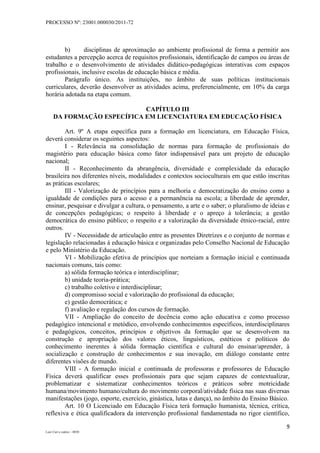 PROCESSO Nº: 23001.000030/2011-72
9
Luiz Curi e outros – 0030
b) disciplinas de aproximação ao ambiente profissional de forma a permitir aos
estudantes a percepção acerca de requisitos profissionais, identificação de campos ou áreas de
trabalho e o desenvolvimento de atividades didático-pedagógicas interativas com espaços
profissionais, inclusive escolas de educação básica e média.
Parágrafo único. As instituições, no âmbito de suas políticas institucionais
curriculares, deverão desenvolver as atividades acima, preferencialmente, em 10% da carga
horária adotada na etapa comum.
CAPÍTULO III
DA FORMAÇÃO ESPECÍFICA EM LICENCIATURA EM EDUCAÇÃO FÍSICA
Art. 9º A etapa específica para a formação em licenciatura, em Educação Física,
deverá considerar os seguintes aspectos:
I - Relevância na consolidação de normas para formação de profissionais do
magistério para educação básica como fator indispensável para um projeto de educação
nacional;
II - Reconhecimento da abrangência, diversidade e complexidade da educação
brasileira nos diferentes níveis, modalidades e contextos socioculturais em que estão inscritas
as práticas escolares;
III - Valorização de princípios para a melhoria e democratização do ensino como a
igualdade de condições para o acesso e a permanência na escola; a liberdade de aprender,
ensinar, pesquisar e divulgar a cultura, o pensamento, a arte e o saber; o pluralismo de ideias e
de concepções pedagógicas; o respeito à liberdade e o apreço à tolerância; a gestão
democrática do ensino público; o respeito e a valorização da diversidade étnico-racial, entre
outros.
IV - Necessidade de articulação entre as presentes Diretrizes e o conjunto de normas e
legislação relacionadas à educação básica e organizadas pelo Conselho Nacional de Educação
e pelo Ministério da Educação.
VI - Mobilização efetiva de princípios que norteiam a formação inicial e continuada
nacionais comuns, tais como:
a) sólida formação teórica e interdisciplinar;
b) unidade teoria-prática;
c) trabalho coletivo e interdisciplinar;
d) compromisso social e valorização do profissional da educação;
e) gestão democrática; e
f) avaliação e regulação dos cursos de formação.
VII - Ampliação do conceito de docência como ação educativa e como processo
pedagógico intencional e metódico, envolvendo conhecimentos específicos, interdisciplinares
e pedagógicos, conceitos, princípios e objetivos da formação que se desenvolvem na
construção e apropriação dos valores éticos, linguísticos, estéticos e políticos do
conhecimento inerentes à sólida formação científica e cultural do ensinar/aprender, à
socialização e construção de conhecimentos e sua inovação, em diálogo constante entre
diferentes visões de mundo.
VIII - A formação inicial e continuada de professoras e professores de Educação
Física deverá qualificar esses profissionais para que sejam capazes de contextualizar,
problematizar e sistematizar conhecimentos teóricos e práticos sobre motricidade
humana/movimento humano/cultura do movimento corporal/atividade física nas suas diversas
manifestações (jogo, esporte, exercício, ginástica, lutas e dança), no âmbito do Ensino Básico.
Art. 10 O Licenciado em Educação Física terá formação humanista, técnica, crítica,
reflexiva e ética qualificadora da intervenção profissional fundamentada no rigor científico,
 