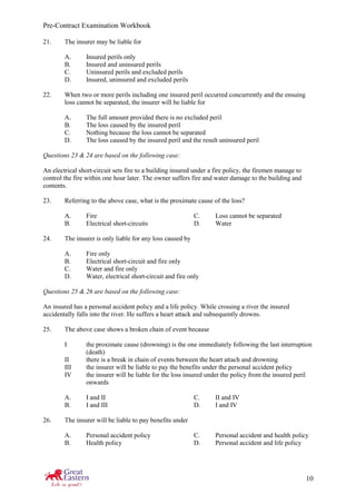 Pre-Contract Examination Workbook
10
21. The insurer may be liable for
A. Insured perils only
B. Insured and uninsured perils
C. Uninsured perils and excluded perils
D. Insured, uninsured and excluded perils
22. When two or more perils including one insured peril occurred concurrently and the ensuing
loss cannot be separated, the insurer will be liable for
A. The full amount provided there is no excluded peril
B. The loss caused by the insured peril
C. Nothing because the loss cannot be separated
D. The loss caused by the insured peril and the result uninsured peril
Questions 23 & 24 are based on the following case:
An electrical short-circuit sets fire to a building insured under a fire policy, the firemen manage to
control the fire within one hour later. The owner suffers fire and water damage to the building and
contents.
23. Referring to the above case, what is the proximate cause of the loss?
A. Fire C. Loss cannot be separated
B. Electrical short-circuits D. Water
24. The insurer is only liable for any loss caused by
A. Fire only
B. Electrical short-circuit and fire only
C. Water and fire only
D. Water, electrical short-circuit and fire only
Questions 25 & 26 are based on the following case:
An insured has a personal accident policy and a life policy. While crossing a river the insured
accidentally falls into the river. He suffers a heart attack and subsequently drowns.
25. The above case shows a broken chain of event because
I the proximate cause (drowning) is the one immediately following the last interruption
(death)
II there is a break in chain of events between the heart attach and drowning
III the insurer will be liable to pay the benefits under the personal accident policy
IV the insurer will be liable for the loss insured under the policy from the insured peril
onwards
A. I and II C. II and IV
B. I and III D. I and IV
26. The insurer will be liable to pay benefits under
A. Personal accident policy C. Personal accident and health policy
B. Health policy D. Personal accident and life policy
 