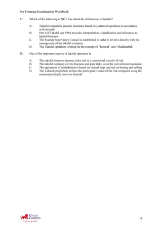Pre-Contract Examination Workbook
11
27. Which of the following is NOT true about the information of takaful?
A. Takaful companies provide insurance based on system of operation in accordance
with Syariah
B. Part I of Takaful Act 1984 provides interpretation, classification and references to
takaful business
C. The Syariah Supervisory Council is established in order to involve directly with the
management of the takaful company
D. The Takaful operation is based on the concept of ‘Tabaruk’ and ‘Mudharabah’
28. One of the important aspects of takaful operation is
A. The takaful business assumes risks and is a contractual transfer of risk
B. The takaful company covers business and pure risks, as in the conventional insurance
C. The agreement of contribution is based on mutual help, and not on buying and selling
D. The Tabaruk proportion defines the participant’s share of the risk computed using the
actuarial principle based on Syariah
 