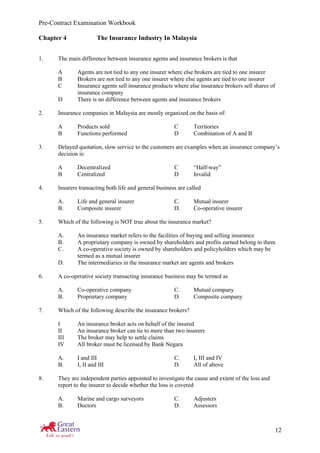 Pre-Contract Examination Workbook
12
Chapter 4 The Insurance Industry In Malaysia
1. The main difference between insurance agents and insurance brokers is that
A Agents are not tied to any one insurer where else brokers are tied to one insurer
B Brokers are not tied to any one insurer where else agents are tied to one insurer
C Insurance agents sell insurance products where else insurance brokers sell shares of
insurance company
D There is no difference between agents and insurance brokers
2. Insurance companies in Malaysia are mostly organized on the basis of:
A Products sold C Territories
B Functions performed D Combination of A and B
3. Delayed quotation, slow service to the customers are examples when an insurance company’s
decision is:
A Decentralized C “Half-way”
B Centralized D Invalid
4. Insurers transacting both life and general business are called
A. Life and general insurer C. Mutual insurer
B. Composite insurer D. Co-operative insurer
5. Which of the following is NOT true about the insurance market?
A. An insurance market refers to the facilities of buying and selling insurance
B. A proprietary company is owned by shareholders and profits earned belong to them
C. A co-operative society is owned by shareholders and policyholders which may be
termed as a mutual insurer
D. The intermediaries in the insurance market are agents and brokers
6. A co-operative society transacting insurance business may be termed as
A. Co-operative company C. Mutual company
B. Proprietary company D. Composite company
7. Which of the following describe the insurance brokers?
I An insurance broker acts on behalf of the insured
II An insurance broker can tie to more than two insurers
III The broker may help to settle claims
IV All broker must be licensed by Bank Negara
A. I and III C. I, III and IV
B. I, II and III D. All of above
8. They are independent parties appointed to investigate the cause and extent of the loss and
report to the insurer to decide whether the loss is covered
A. Marine and cargo surveyors C. Adjusters
B. Doctors D. Assessors
 