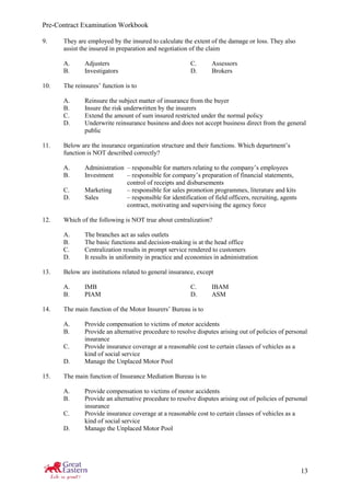Pre-Contract Examination Workbook
13
9. They are employed by the insured to calculate the extent of the damage or loss. They also
assist the insured in preparation and negotiation of the claim
A. Adjusters C. Assessors
B. Investigators D. Brokers
10. The reinsures’ function is to
A. Reinsure the subject matter of insurance from the buyer
B. Insure the risk underwritten by the insurers
C. Extend the amount of sum insured restricted under the normal policy
D. Underwrite reinsurance business and does not accept business direct from the general
public
11. Below are the insurance organization structure and their functions. Which department’s
function is NOT described correctly?
A. Administration – responsible for matters relating to the company’s employees
B. Investment – responsible for company’s preparation of financial statements,
control of receipts and disbursements
C. Marketing – responsible for sales promotion programmes, literature and kits
D. Sales – responsible for identification of field officers, recruiting, agents
contract, motivating and supervising the agency force
12. Which of the following is NOT true about centralization?
A. The branches act as sales outlets
B. The basic functions and decision-making is at the head office
C. Centralization results in prompt service rendered to customers
D. It results in uniformity in practice and economies in administration
13. Below are institutions related to general insurance, except
A. IMB C. IBAM
B. PIAM D. ASM
14. The main function of the Motor Insurers’ Bureau is to
A. Provide compensation to victims of motor accidents
B. Provide an alternative procedure to resolve disputes arising out of policies of personal
insurance
C. Provide insurance coverage at a reasonable cost to certain classes of vehicles as a
kind of social service
D. Manage the Unplaced Motor Pool
15. The main function of Insurance Mediation Bureau is to
A. Provide compensation to victims of motor accidents
B. Provide an alternative procedure to resolve disputes arising out of policies of personal
insurance
C. Provide insurance coverage at a reasonable cost to certain classes of vehicles as a
kind of social service
D. Manage the Unplaced Motor Pool
 