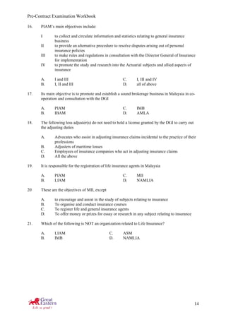 Pre-Contract Examination Workbook
14
16. PIAM’s main objectives include:
I to collect and circulate information and statistics relating to general insurance
business
II to provide an alternative procedure to resolve disputes arising out of personal
insurance policies
III to make rules and regulations in consultation with the Director General of Insurance
for implementation
IV to promote the study and research into the Actuarial subjects and allied aspects of
insurance
A. I and III C. I, III and IV
B. I, II and III D. all of above
17. Its main objective is to promote and establish a sound brokerage business in Malaysia in co-
operation and consultation with the DGI
A. PIAM C. IMB
B. IBAM D. AMLA
18. The following loss adjuster(s) do not need to hold a license granted by the DGI to carry out
the adjusting duties
A. Advocates who assist in adjusting insurance claims incidental to the practice of their
professions
B. Adjusters of maritime losses
C. Employees of insurance companies who act in adjusting insurance claims
D. All the above
19. It is responsible for the registration of life insurance agents in Malaysia
A. PIAM C. MII
B. LIAM D. NAMLIA
20 These are the objectives of MII, except
A. to encourage and assist in the study of subjects relating to insurance
B. To organise and conduct insurance courses
C. To register life and general insurance agents
D. To offer money or prizes for essay or research in any subject relating to insurance
21. Which of the following is NOT an organization related to Life Insurance?
A. LIAM C. ASM
B. IMB D. NAMLIA
 