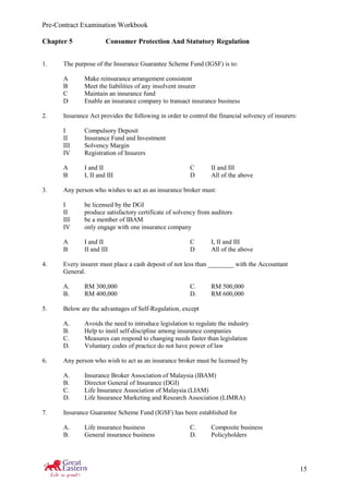 Pre-Contract Examination Workbook
15
Chapter 5 Consumer Protection And Statutory Regulation
1. The purpose of the Insurance Guarantee Scheme Fund (IGSF) is to:
A Make reinsurance arrangement consistent
B Meet the liabilities of any insolvent insurer
C Maintain an insurance fund
D Enable an insurance company to transact insurance business
2. Insurance Act provides the following in order to control the financial solvency of insurers:
I Compulsory Deposit
II Insurance Fund and Investment
III Solvency Margin
IV Registration of Insurers
A I and II C II and III
B I, II and III D All of the above
3. Any person who wishes to act as an insurance broker must:
I be licensed by the DGI
II produce satisfactory certificate of solvency from auditors
III be a member of IBAM
IV only engage with one insurance company
A I and II C I, II and III
B II and III D All of the above
4. Every insurer must place a cash deposit of not less than ________ with the Accountant
General.
A. RM 300,000 C. RM 500,000
B. RM 400,000 D. RM 600,000
5. Below are the advantages of Self-Regulation, except
A. Avoids the need to introduce legislation to regulate the industry
B. Help to instil self-discipline among insurance companies
C. Measures can respond to changing needs faster than legislation
D. Voluntary codes of practice do not have power of law
6. Any person who wish to act as an insurance broker must be licensed by
A. Insurance Broker Association of Malaysia (IBAM)
B. Director General of Insurance (DGI)
C. Life Insurance Association of Malaysia (LIAM)
D. Life Insurance Marketing and Research Association (LIMRA)
7. Insurance Guarantee Scheme Fund (IGSF) has been established for
A. Life insurance business C. Composite business
B. General insurance business D. Policyholders
 