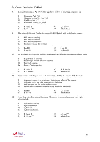 Pre-Contract Examination Workbook
16
8. Besides the Insurance Act 1963, other legislative control on insurance companies are
I Companies Act, 1963
II Malaysia Income Tax Act, 1967
III Civil Law Act, 1972
IV Unclaimed Money Act, 1965
A. I, II and III C. I, II and IV
B. II, III and IV D. All of above
9. The code of Ethics and Conduct formulated by LIAM deals with the following aspects:
I Life insurance selling
II Life insurance claims
III Life insurance Practice
IV Insurance product development
A. I and II C. I and III
B. II and IV D. I, III and IV
10. To protect the policyholders’ interest, the Insurance Act 1963 focuses on the following areas:
I Registration of Insurers
II Licensing of brokers and loss adjusters
III Fair trade practices
IV Insurers’ trade practices
A. I, II and III C. II, III and IV
B. I, III and IV D. All of above
11. In accordance with the provision of the Insurance Act 1963, the powers of DGI includes
I to assume control over the property business and affairs of the insurer
II to inspect books and other documents of the insurer
III to investigate into the business of the insurer
IV present a petition to the court to wind up the insurer’s business
A. I and II C. I, II and III
B. II and III D. All of above
12. According to the International Consumer Movement, consumers have some basic rights
which include:
I right to information
II right to be redress
III right to choose
IV right to satisfaction
A. I, II and III C. I, II and IV
B. II, III and IV D. All of above
 