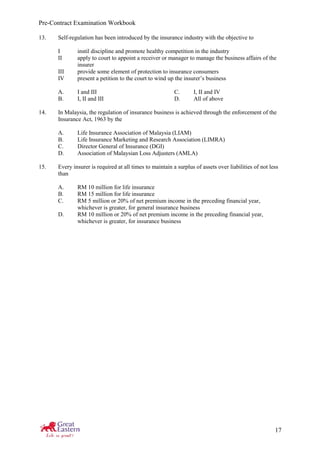 Pre-Contract Examination Workbook
17
13. Self-regulation has been introduced by the insurance industry with the objective to
I instil discipline and promote healthy competition in the industry
II apply to court to appoint a receiver or manager to manage the business affairs of the
insurer
III provide some element of protection to insurance consumers
IV present a petition to the court to wind up the insurer’s business
A. I and III C. I, II and IV
B. I, II and III D. All of above
14. In Malaysia, the regulation of insurance business is achieved through the enforcement of the
Insurance Act, 1963 by the
A. Life Insurance Association of Malaysia (LIAM)
B. Life Insurance Marketing and Research Association (LIMRA)
C. Director General of Insurance (DGI)
D. Association of Malaysian Loss Adjusters (AMLA)
15. Every insurer is required at all times to maintain a surplus of assets over liabilities of not less
than
A. RM 10 million for life insurance
B. RM 15 million for life insurance
C. RM 5 million or 20% of net premium income in the preceding financial year,
whichever is greater, for general insurance business
D. RM 10 million or 20% of net premium income in the preceding financial year,
whichever is greater, for insurance business
 