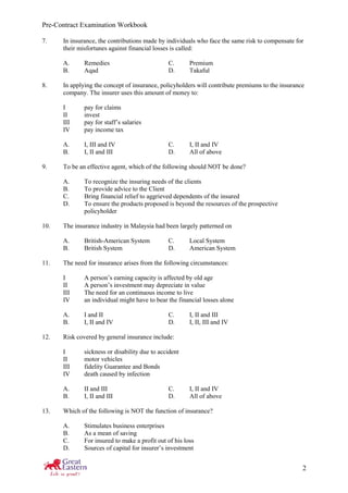 Pre-Contract Examination Workbook
2
7. In insurance, the contributions made by individuals who face the same risk to compensate for
their misfortunes against financial losses is called:
A. Remedies C. Premium
B. Aqad D. Takaful
8. In applying the concept of insurance, policyholders will contribute premiums to the insurance
company. The insurer uses this amount of money to:
I pay for claims
II invest
III pay for staff’s salaries
IV pay income tax
A. I, III and IV C. I, II and IV
B. I, II and III D. All of above
9. To be an effective agent, which of the following should NOT be done?
A. To recognize the insuring needs of the clients
B. To provide advice to the Client
C. Bring financial relief to aggrieved dependents of the insured
D. To ensure the products proposed is beyond the resources of the prospective
policyholder
10. The insurance industry in Malaysia had been largely patterned on
A. British-American System C. Local System
B. British System D. American System
11. The need for insurance arises from the following circumstances:
I A person’s earning capacity is affected by old age
II A person’s investment may depreciate in value
III The need for an continuous income to live
IV an individual might have to bear the financial losses alone
A. I and II C. I, II and III
B. I, II and IV D. I, II, III and IV
12. Risk covered by general insurance include:
I sickness or disability due to accident
II motor vehicles
III fidelity Guarantee and Bonds
IV death caused by infection
A. II and III C. I, II and IV
B. I, II and III D. All of above
13. Which of the following is NOT the function of insurance?
A. Stimulates business enterprises
B. As a mean of saving
C. For insured to make a profit out of his loss
D. Sources of capital for insurer’s investment
 