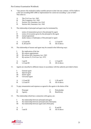 Pre-Contract Examination Workbook
21
8. “Any person who mislead to induce another person to enter into any contract, will be liable to
a fine not exceeding RM 5,000 or imprisonment for a term not exceeding 1 year or both”.
This refers to
A. The Civil Law Act, 1963
B. The Companies Act, 1965
C. Section 16A, Insurance Act, 9163
D. Section 44A, Insurance Act, 1963
9. The relationship of principal and agent may be terminated by
I notice of renunciation given to the principal by agent
II notice of revocation given by the principal to the agent
III mutual agreement
IV death, lunacy or bankruptcy of the principal or agent
A. I, II and III C. I, II and IV
B. II, III and IV D. All of above
10.. The relationship of insurer and agent may be created in the following ways:
I By implication of the law
II By express appointment
III By section 44A, Insurance Act, 1963
IV By section 23, Civil Law Act, 1972
A. I and II C. I, II and IV
B. I, II and III D. All of above
11. Agents are classified to different classes in accordance with the authority provided to them:
I General agent
II Special agent
III Senior agent
IV Universal agent
A. I. II and III C. I, III and IV
B. I, II and IV D. All of above
12. To pay remuneration and expenses as agreed to the agents is the duties of the
A. Principal C. Policyholder
B. Agency D. Beneficiary
13. The relationship which have connection with agency are:
I the relationship between principal and agent
II the relationship between principal and a third party
III the relationship between agent and a third party
A. I C. II and III
B. I and II D. All of above
 