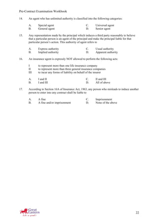 Pre-Contract Examination Workbook
22
14. An agent who has unlimited authority is classified into the following categories:
A. Special agent C. Universal agent
B. General agent D. Senior agent
15. Any representation made by the principal which induces a third party reasonably to believe
that a particular person is an agent of the principal and make the principal liable for that
particular person’s action. This authority of agent refers to
A. Express authority C. Usual authority
B. Implied authority D. Apparent authority
16. An insurance agent is expressly NOT allowed to perform the following acts:
I to represent more than one life insurance company
II to represent more than three general insurance companies
III to incur any forms of liability on behalf of the insurer
A. I and II C. II and III
B. I and III D. All of above
17. According to Section 16A of Insurance Act, 1963, any person who misleads to induce another
person to enter into any contract shall be liable to
A. A fine C. Imprisonment
B. A fine and/or imprisonment D. None of the above
 