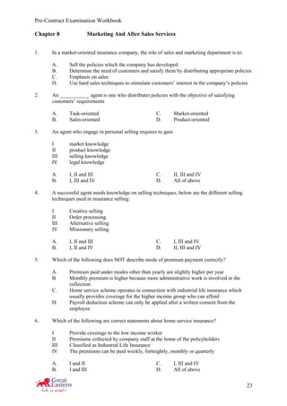 Pre-Contract Examination Workbook
23
Chapter 8 Marketing And After Sales Services
1. In a market-oriented insurance company, the role of sales and marketing department is to:
A. Sell the policies which the company has developed
B. Determine the need of customers and satisfy them by distributing appropriate policies
C. Emphasis on sales
D. Use hard sales techniques to stimulate customers’ interest in the company’s policies
2. An ___________ agent is one who distributes policies with the objective of satisfying
customers’ requirements
A. Task-oriented C. Market-oriented
B. Sales-oriented D. Product-oriented
3. An agent who engage in personal selling requires to gain
I market knowledge
II product knowledge
III selling knowledge
IV legal knowledge
A. I, II and III C. II, III and IV
B. I, III and IV D. All of above
4. A successful agent needs knowledge on selling techniques, below are the different selling
techniques used in insurance selling:
I Creative selling
II Order processing
III Alternative selling
IV Missionary selling
A. I, II and III C. I, III and IV
B. I, II and IV D. II, III and IV
5. Which of the following does NOT describe mode of premium payment correctly?
A. Premium paid under modes other than yearly are slightly higher per year
B Monthly premium is higher because more administrative work is involved in the
collection
C. Home service scheme operates in connection with industrial life insurance which
usually provides coverage for the higher income group who can afford
D. Payroll deduction scheme can only be applied after a written consent from the
employee
6. Which of the following are correct statements about home service insurance?
I Provide coverage to the low income worker
II Premiums collected by company staff at the home of the policyholders
III Classified as Industrial Life Insurance
IV The premiums can be paid weekly, fortnightly, monthly or quarterly
A. I and II C. I, III and IV
B. I and III D. All of above
 