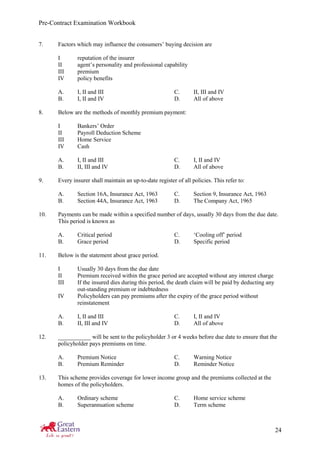 Pre-Contract Examination Workbook
24
7. Factors which may influence the consumers’ buying decision are
I reputation of the insurer
II agent’s personality and professional capability
III premium
IV policy benefits
A. I, II and III C. II, III and IV
B. I, II and IV D. All of above
8. Below are the methods of monthly premium payment:
I Bankers’ Order
II Payroll Deduction Scheme
III Home Service
IV Cash
A. I, II and III C. I, II and IV
B. II, III and IV D. All of above
9. Every insurer shall maintain an up-to-date register of all policies. This refer to:
A. Section 16A, Insurance Act, 1963 C. Section 9, Insurance Act, 1963
B. Section 44A, Insurance Act, 1963 D. The Company Act, 1965
10. Payments can be made within a specified number of days, usually 30 days from the due date.
This period is known as
A. Critical period C. ‘Cooling off’ period
B. Grace period D. Specific period
11. Below is the statement about grace period.
I Usually 30 days from the due date
II Premium received within the grace period are accepted without any interest charge
III If the insured dies during this period, the death claim will be paid by deducting any
out-standing premium or indebtedness
IV Policyholders can pay premiums after the expiry of the grace period without
reinstatement
A. I, II and III C. I, II and IV
B. II, III and IV D. All of above
12. ___________ will be sent to the policyholder 3 or 4 weeks before due date to ensure that the
policyholder pays premiums on time.
A. Premium Notice C. Warning Notice
B. Premium Reminder D. Reminder Notice
13. This scheme provides coverage for lower income group and the premiums collected at the
homes of the policyholders.
A. Ordinary scheme C. Home service scheme
B. Superannuation scheme D. Term scheme
 