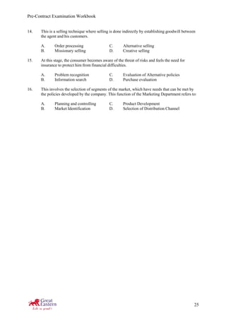 Pre-Contract Examination Workbook
25
14. This is a selling technique where selling is done indirectly by establishing goodwill between
the agent and his customers.
A. Order processing C. Alternative selling
B. Missionary selling D. Creative selling
15. At this stage, the consumer becomes aware of the threat of risks and feels the need for
insurance to protect him from financial difficulties.
A. Problem recognition C. Evaluation of Alternative policies
B. Information search D. Purchase evaluation
16. This involves the selection of segments of the market, which have needs that can be met by
the policies developed by the company. This function of the Marketing Department refers to:
A. Planning and controlling C. Product Development
B. Market Identification D. Selection of Distribution Channel
 