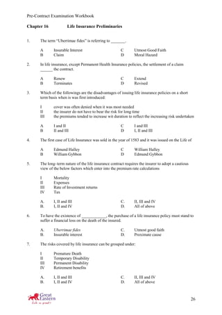 Pre-Contract Examination Workbook
26
Chapter 16 Life Insurance Preliminaries
1. The term “Uberrimae fides” is referring to _______.
A Insurable Interest C Utmost Good Faith
B Claim D Moral Hazard
2. In life insurance, except Permanent Health Insurance policies, the settlement of a claim
______ the contract.
A Renew C Extend
B Terminates D Revised
3. Which of the followings are the disadvantages of issuing life insurance policies on a short
term basis when is was first introduced:
I cover was often denied when it was most needed
II the insurer do not have to bear the risk for long time
III the premiums tended to increase wit duration to reflect the increasing risk undertaken
A I and II C I and III
B II and III D I, II and III
4. The first case of Life Insurance was sold in the year of 1583 and it was issued on the Life of
A Edmund Halley C William Halley
B William Gybbon D Edmund Gybbon
5. The long–term nature of the life insurance contract requires the insurer to adopt a cautious
view of the below factors which enter into the premium rate calculations
I Mortality
II Expenses
III Rate of Investment returns
IV Tax
A. I, II and III C. II, III and IV
B. I, II and IV D. All of above
6. To have the existence of ____________, the purchase of a life insurance policy must stand to
suffer a financial loss on the death of the insured.
A. Uberrimae fides C. Utmost good faith
B. Insurable interest D. Proximate cause
7. The risks covered by life insurance can be grouped under:
I Premature Death
II Temporary Disability
III Permanent Disability
IV Retirement benefits
A. I, II and III C. II, III and IV
B. I, II and IV D. All of above
 