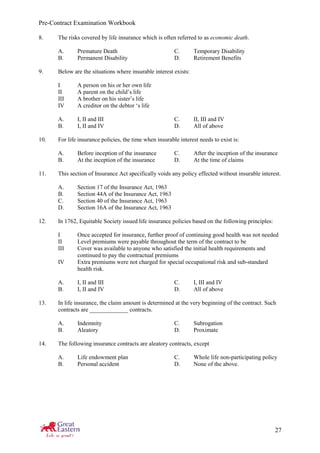 Pre-Contract Examination Workbook
27
8. The risks covered by life insurance which is often referred to as economic death.
A. Premature Death C. Temporary Disability
B. Permanent Disability D. Retirement Benefits
9. Below are the situations where insurable interest exists:
I A person on his or her own life
II A parent on the child’s life
III A brother on his sister’s life
IV A creditor on the debtor ‘s life
A. I, II and III C. II, III and IV
B. I, II and IV D. All of above
10. For life insurance policies, the time when insurable interest needs to exist is:
A. Before inception of the insurance C. After the inception of the insurance
B. At the inception of the insurance D. At the time of claims
11. This section of Insurance Act specifically voids any policy effected without insurable interest.
A. Section 17 of the Insurance Act, 1963
B. Section 44A of the Insurance Act, 1963
C. Section 40 of the Insurance Act, 1963
D. Section 16A of the Insurance Act, 1963
12. In 1762, Equitable Society issued life insurance policies based on the following principles:
I Once accepted for insurance, further proof of continuing good health was not needed
II Level premiums were payable throughout the term of the contract to be
III Cover was available to anyone who satisfied the initial health requirements and
continued to pay the contractual premiums
IV Extra premiums were not charged for special occupational risk and sub-standard
health risk.
A. I, II and III C. I, III and IV
B. I, II and IV D. All of above
13. In life insurance, the claim amount is determined at the very beginning of the contract. Such
contracts are _____________ contracts.
A. Indemnity C. Subrogation
B. Aleatory D. Proximate
14. The following insurance contracts are aleatory contracts, except
A. Life endowment plan C. Whole life non-participating policy
B. Personal accident D. None of the above.
 