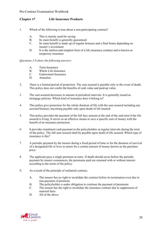Pre-Contract Examination Workbook
28
Chapter 17 Life Insurance Products
1. Which of the following is true about a non-participating contract?
A. This is mainly used for saving
B. Its main benefit is generally guaranteed
C. Its main benefit is made up of regular bonuses and a final bonus depending on
insurer’s investment
D. It is the earliest and simplest form of a life insurance contract and is known as
temporary insurance
Questions 2-8 share the following answers:
A. Term Insurance
B. Whole Life Insurance
C. Endowment Insurance
D. Annuities
2. There is a limited period of protection. The sum assured is payable only in the event of death.
This policy does not confer the benefits of cash value and paid-up value.
3. The sum assured decreases in amount at periodical intervals. It is generally issued as
mortgage policies. Which kind of insurance does it belong to?
4. This policy give protection for the whole duration of life with the sum assured including any
accrued bonuses, becoming payable only upon death of life insured.
5. This policy provides the payment of the full face amount at the end of the said term if the life
assured is living. It serves as an effective means to save a specific sum of money with the
benefit of an insurance protection.
6. It provides instalment cash payment to the policyholders at regular intervals during the term
of the policy. The full sum assured shall be payable upon death of life assured. Which type of
insurance is this?
7. A periodic payment by the insurer during a fixed period of time or for the duration of survival
of a designated life or lives in return for a certain amount of money known as the purchase
price.
8. The applicant pays a single premium at entry. If death should occur before the periodic
payment by insurer commences, the premiums paid are returned with or without interest
according to the terms of the policy.
9. As a result of the principle of unilateral contract,
A. The insurer has no right to invalidate the contract before its termination even due to
non-payment of premium
B. The policyholder is under obligation to continue the payment of premiums
C. The insurer has the right to invalidate the insurance contract due to suppression of
material facts
D. All of the above
 